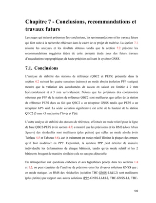 109
Chapitre 7 - Conclusions, recommandations et
travaux futurs
Les pages qui suivent présentent les conclusions, les recommandations et les travaux futurs
qui font suite à la recherche effectuée dans le cadre de ce projet de maîtrise. La section 7.1
résume les analyses et les résultats obtenus tandis que la section 7.2 présente les
recommandations suggérées tirées de cette présente étude pour des futurs travaux
d’auscultations topographiques de haute précision utilisant le système GNSS.
7.1. Conclusions
L’analyse de stabilité des stations de référence (QBC2 et PEPS) présentée dans la
section 4.2 suivant les quatre semaines (saisons) en mode absolu (solution PPP statique)
montre que la variation des coordonnées de saison en saison est limitée à 2 mm
horizontalement et à 5 mm verticalement. Notons que les précisions des coordonnées
obtenues par PPP de la station de référence QBC2 sont meilleures que celles de la station
de référence PEPS dues au fait que QBC2 a un récepteur GNSS tandis que PEPS a un
récepteur GPS seul. La seule variation significative est celle de la hauteur de la station
QBC2 (5 mm ±3 mm) entre l’hiver et l’été.
L’autre analyse de stabilité des stations de référence, effectuée en mode relatif pour la ligne
de base QBC2-PEPS (voir section 4.3) a montré que les précisions et les RMS (Root Mean
Square) des résiduelles sont meilleures (plus petites) que celles en mode absolu (voir
Tableau 4.5 et Tableau 4.6), car le traitement en mode relatif élimine la plupart des erreurs
qu’il faut modéliser en PPP. Cependant, la solution PPP peut détecter de manière
individuelle les déformations de chaque bâtiment, tandis qu’en mode relatif si les 2
bâtiments bougent de manière similaire cela ne sera pas détectable.
En rétrospective aux questions élaborées et aux hypothèses posées dans les sections 1.4
et 1.5, on peut constater de l’analyse de précision entre les diverses solutions GNSS que :
en mode statique, les RMS des résiduelles (solution TBC-GNSS-L1&L2) sont meilleures
(plus petites) par rapport aux autres solutions (PPP-GNSS-L1&L2, TBC-GNSS-L1, TBC-
 