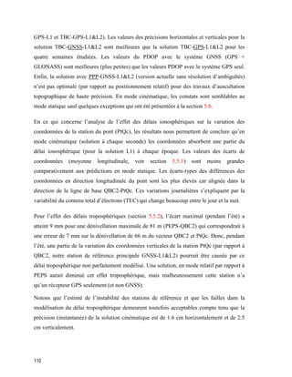 110
GPS-L1 et TBC-GPS-L1&L2). Les valeurs des précisions horizontales et verticales pour la
solution TBC-GNSS-L1&L2 sont meilleures que la solution TBC-GPS-L1&L2 pour les
quatre semaines étudiées. Les valeurs du PDOP avec le système GNSS (GPS +
GLONASS) sont meilleures (plus petites) que les valeurs PDOP avec le système GPS seul.
Enfin, la solution avec PPP-GNSS-L1&L2 (version actuelle sans résolution d’ambiguïtés)
n’est pas optimale (par rapport au positionnement relatif) pour des travaux d’auscultation
topographique de haute précision. En mode cinématique, les constats sont semblables au
mode statique sauf quelques exceptions qui ont été présentées à la section 5.6.
En ce qui concerne l’analyse de l’effet des délais ionosphériques sur la variation des
coordonnées de la station du pont (PtQc), les résultats nous permettent de conclure qu’en
mode cinématique (solution à chaque seconde) les coordonnées absorbent une partie du
délai ionosphérique (pour la solution L1) à chaque époque. Les valeurs des écarts de
coordonnées (moyenne longitudinale, voir section 5.5.1) sont moins grandes
comparativement aux prédictions en mode statique. Les écarts-types des différences des
coordonnées en direction longitudinale du pont sont les plus élevés car alignée dans la
direction de la ligne de base QBC2-PtQc. Ces variations journalières s’expliquent par la
variabilité du contenu total d’électrons (TEC) qui change beaucoup entre le jour et la nuit.
Pour l’effet des délais troposphériques (section 5.5.2), l’écart maximal (pendant l’été) a
atteint 9 mm pour une dénivellation maximale de 81 m (PEPS-QBC2) qui correspondrait à
une erreur de 7 mm sur la dénivellation de 66 m du vecteur QBC2 et PtQc. Donc, pendant
l’été, une partie de la variation des coordonnées verticales de la station PtQc (par rapport à
QBC2, notre station de référence principale GNSS-L1&L2) pourrait être causée par ce
délai troposphérique non parfaitement modélisé. Une solution, en mode relatif par rapport à
PEPS aurait diminué cet effet troposphérique, mais malheureusement cette station n’a
qu’un récepteur GPS seulement (et non GNSS).
Notons que l’estimé de l’instabilité des stations de référence et que les failles dans la
modélisation du délai troposphérique demeurent toutefois acceptables compte tenu que la
précision (instantanée) de la solution cinématique est de 1.6 cm horizontalement et de 2.5
cm verticalement.
 