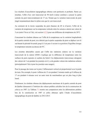 111
Les résultats d’auscultation topographique obtenus sont pertinents et probants. Parmi ces
résultats, l’effet d’un vent transversal de 98 km/h (valeur extrême) a poussé la partie
centrale du pont transversalement de 17 cm. Notant que la variation transversale du pont
réagit instantanément dans le même sens que le vent transversal.
Au somment de la travée suspendue du pont (hauteur de 69 m d’acier), l’effet de la
variation de température sur la composante verticale entre les saisons a atteint une valeur de
3 cm (entre l’hiver et l’été, voir section 6.2.2) pour une différence de température de 38C.
Concernant les résultats obtenus sur l’effet de la température sur la variation longitudinale
de la partie centrale du pont, on a détecté que la partie suspendue du pont se déplace vers le
sud durant la période hivernale jusqu’à 5 cm puis il revient à sa position d’équilibre lorsque
la température remonte au-dessus de 0C.
Les résultats détectables causés par l’effet des radiations solaires sur la variation
transversale de la station GNSS s’explique par la différence de température entre les
surfaces du pont exposées et cachées du Soleil. Ces déplacements transversaux atteignent
des valeurs de 5 cm pendant les journées où il y a de grandes valeurs des radiations solaires
(principalement l’été et pour les journées sans nuages).
Pour le passage des trains sur le pont, l’affaissement vertical est proportionnel avec le poids
du train. Par exemple, le pont s’affaisse de 15 cm pendant 2 minutes tandis qu’il affaisse de
17 cm pendant 6 minutes avec un autre train de marchandises qui est plus long et plus
lourd.
Finalement, les résultats obtenus des déplacements maximaux de la partie centrale du pont
de Québec demeurent à l’intérieur des valeurs prédites calculées lors de la construction de
celui-ci en 1907. Le Tableau 7.1 montre une comparaison entre les déformations prédites
lors de la construction en 1907 et celles obtenues après l’étude d’auscultation
topographique du pont de Québec en 2012-2013.
 