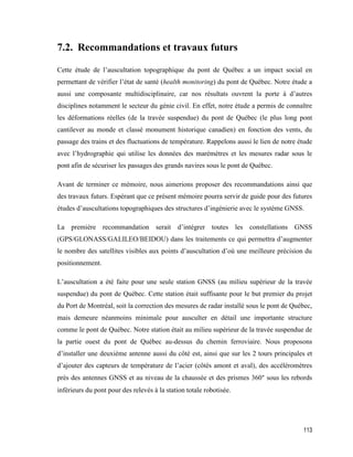 113
7.2. Recommandations et travaux futurs
Cette étude de l’auscultation topographique du pont de Québec a un impact social en
permettant de vérifier l’état de santé (health monitoring) du pont de Québec. Notre étude a
aussi une composante multidisciplinaire, car nos résultats ouvrent la porte à d’autres
disciplines notamment le secteur du génie civil. En effet, notre étude a permis de connaître
les déformations réelles (de la travée suspendue) du pont de Québec (le plus long pont
cantilever au monde et classé monument historique canadien) en fonction des vents, du
passage des trains et des fluctuations de température. Rappelons aussi le lien de notre étude
avec l’hydrographie qui utilise les données des marémètres et les mesures radar sous le
pont afin de sécuriser les passages des grands navires sous le pont de Québec.
Avant de terminer ce mémoire, nous aimerions proposer des recommandations ainsi que
des travaux futurs. Espérant que ce présent mémoire pourra servir de guide pour des futures
études d’auscultations topographiques des structures d’ingénierie avec le système GNSS.
La première recommandation serait d’intégrer toutes les constellations GNSS
(GPS/GLONASS/GALILEO/BEIDOU) dans les traitements ce qui permettra d’augmenter
le nombre des satellites visibles aux points d’auscultation d’où une meilleure précision du
positionnement.
L’auscultation a été faite pour une seule station GNSS (au milieu supérieur de la travée
suspendue) du pont de Québec. Cette station était suffisante pour le but premier du projet
du Port de Montréal, soit la correction des mesures de radar installé sous le pont de Québec,
mais demeure néanmoins minimale pour ausculter en détail une importante structure
comme le pont de Québec. Notre station était au milieu supérieur de la travée suspendue de
la partie ouest du pont de Québec au-dessus du chemin ferroviaire. Nous proposons
d’installer une deuxième antenne aussi du côté est, ainsi que sur les 2 tours principales et
d’ajouter des capteurs de température de l’acier (côtés amont et aval), des accéléromètres
près des antennes GNSS et au niveau de la chaussée et des prismes 360° sous les rebords
inférieurs du pont pour des relevés à la station totale robotisée.
 
