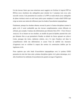 115
Un des travaux futurs que nous aimerions aussi suggérer est d’utiliser le logiciel PPP de
RNCan (avec résolution des ambiguïtés) pour retraiter les 4 semaines tests avec cette
nouvelle version. Cela permettrait de conclure si le PPP en mode absolu (avec ambiguïtés
de phase résolues) serait un outil assez précis pour remplacer le mode relatif GNSS (qui
exige au moins une station de référence) pour les études d’auscultation topographique.
Finalement, puisque les résultats obtenus ouvrent la porte à d’autres disciplines comme le
génie civil, il serait souhaitable que des travaux complémentaires soient effectués en
utilisant, par exemple, l’analyse des déformations par éléments finis (FEA : Finite Element
Analysis). En se basant sur nos résultats, un modèle du pont de Québec pourrait être créé
par éléments finis ce qui permettrait d’étudier en détails les forces agissant sur celui-ci
(vents, passages des trains, radiations solaires, etc.). Ce type d’analyse sert dans la
compréhension réelle des déformations et assure l’état de stabilité des structures
d’ingénierie tout en vérifiant le respect des normes de construction établies par les
ingénieurs civils.
Nous espérons que cette étude d’auscultation topographique avec le système GNSS
permettra de créer des liens entre certaines disciplines (génie civil, génie mécanique, etc.)
afin d’améliorer les méthodes d’auscultation des grands ouvrages d’ingénierie.
 