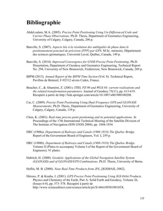 117
Bibliographie
Abdel-salam, M.A. (2005). Precise Point Positioning Using Un-Differenced Code and
Carrier Phase Observations. Ph.D. Thesis, Department of Geomatics Engineering,
University of Calgary, Calgary, Canada, 206 p.
Banville, S. (2007). Aspects liés à la résolution des ambiguïtés de phase dans le
positionnement ponctuel de précision (PPP) par GPS. M.Sc. mémoire, Département
des sciences géomatiques, Université Laval, Québec, Canada, 149 p.
Banville, S. (2014). Improved Convergence for GNSS Precise Point Positioning. Ph.D.
Dissertation, Department of Geodesy and Geomatics Engineering, Technical Report
No. 294, University of New Brunswick, Fredericton, New Brunswick, Canada, 269 p.
BIPM (2013). Annual Report of the BIPM Time Section (Vol. 8). Technical Report,
Pavillon de Breteuil, F-92312 sèvres Cedex, France.
Boucher, C., & Altamimi, Z. (2001). ITRS, PZ-90 and WGS 84: current realizations and
the related transformation parameters. Journal of Geodesy 75(11), pp. 613-619.
Récupéré à partir de http://link.springer.com/article/10.1007/s001900100208.
Cai, C. (2009). Precise Point Positioning Using Dual-Frequency GPS and GLONASS
Measurements. Ph.D. Thesis, Department of Geomatics Engineering, University of
Calgary, Calgary, Canada, 139 p.
Chen, K. (2001). Real-time precise point positioning and its potential applications. In
Proceedings of the 17th International Technical Meeting of the Satellite Division of
The Institute of Navigation (ION GNSS 2004), pp. 1844-1854.
DRC (1908a). Department of Railways and Canals (1908-1918) The Quebec Bridge.
Report of the Government Board of Engineers, Vol. I, 259 p.
DRC (1908b). Department of Railways and Canals (1908-1918) The Quebec Bridge.
Volume II (Plates to accompany Volume I of the Report of the Government Board of
Engineers). 91 plates.
Habrich, H. (2000). Geodetic Applications of the Global Navigation Satellite System
(GLONASS) and of GLONASS/GPS Combinations. Ph.D. Thesis, University of Berne.
Heflin, M. B. (2000). Near Real Time Products from JPL, [IGSMAIL-3082].
Héroux, P. & Kouba, J. (2001). GPS Precise Point Positioning Using IGS Orbit Products.
Physics and Chemistry of the Earth, Part A: Solid Earth and Geodesy, Volume 26,
(Issues 6-8), pp. 573–578. Récupéré à partir de
http://www.sciencedirect.com/science/article/pii/S146418950100103X.
 