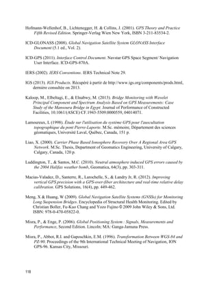 118
Hofmann-Wellenhof, B., Lichtenegger, H. & Collins, J. (2001). GPS Theory and Practice
Fifth Revised Edition. Springer-Verlag Wien New York, ISBN 3-211-83534-2.
ICD-GLONASS (2008). Global Navigation Satellite System GLONASS Interface
Document (5.1 ed., Vol. 2).
ICD-GPS (2011). Interface Control Document. Navstar GPS Space Segment/ Navigation
User Interface. ICD-GPS-870A.
IERS (2002). IERS Conventions. IERS Technical Note 29.
IGS (2013). IGS Products. Récupéré à partir de http://www.igs.org/components/prods.html,
dernière consultée on 2013.
Kaloop, M., Elbeltagi, E., & Elnabwy, M. (2013). Bridge Monitoring with Wavelet
Principal Component and Spectrum Analysis Based on GPS Measurements: Case
Study of the Mansoura Bridge in Egypt. Journal of Performance of Constructed
Facilities, 10.1061/(ASCE) CF.1943-5509.0000559, 04014071.
Lamoureux, L (1998). Étude sur l'utilisation du système GPS pour l'auscultation
topographique du pont Pierre-Laporte. M.Sc. mémoire, Département des sciences
géomatiques, Université Laval, Québec, Canada, 151 p.
Liao, X. (2000). Carrier Phase Based Ionosphere Recovery Over A Regional Area GPS
Network. M.Sc. Thesis, Department of Geomatics Engineering, University of Calgary,
Calgary, Canada, 120 p.
Luddington, T., & Santos, M.C. (2010). Neutral atmosphere induced GPS errors caused by
the 2004 Halifax weather bomb, Geomatica, 64(3), pp. 303-311.
Macias-Valadez, D., Santerre, R., Larochelle, S., & Landry Jr, R. (2012). Improving
vertical GPS precision with a GPS-over-fiber architecture and real-time relative delay
calibration. GPS Solutions, 16(4), pp. 449-462.
Meng, X & Huang, W (2009). Global Navigation Satellite Systems (GNSSs) for Monitoring
Long Suspension Bridges. Encyclopedia of Structural Health Monitoring. Edited by
Christian Boller, Fu-Kuo Chang and Yozo Fujino © 2009 John Wiley & Sons, Ltd.
ISBN: 978-0-470-05822-0.
Misra, P., & Enge, P. (2006). Global‎Positioning‎System :‎Signals,‎Measurements‎and‎
Performance, Second Edition. Lincoln; MA: Ganga-Jamuna Press.
Misra, P., Abbot, R.I. and Gaposchkin, E.M. (1996). Transformation Between WGS-84 and
PZ-90. Proceedings of the 9th International Technical Meeting of Navigation, ION
GPS-96. Kansas City, Missouri.
 