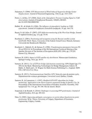 119
Nakamura, S. (2000). GPS Measurement of Wind-Induced Suspension Bridge Girder
Displacements. Journal of Structural Engineering, 126(12), pp. 1413-1419.
Petrov, L. & Boy, J.P. (2004). Study of the Atmospheric Pressure Loading Signal in VLBI
observations. Journal of Geophysical Research, 109(B3), B03405.
doi:10.1029/2003JB002500
Rabbel, W., & Schuh, H. (1986). The influence of atmospheric loading on VLBI-
experiments. Journal of Geophysics Zeitschrift Geophysik, 59, pp. 164-170.
Razeq, N. & Collier, P. (2007). GPS deflection monitoring of the West Gate Bridge. Journal
of Applied Geodesy jag, 1(1), pp. 35-44.
Rossbach, U. (2001). Positioning and navigation using the Russian satellite system
GLONASS. Ph.D. Thesis, University of the Federal Armed Forces Munich, Germany:
Universität der Bundeswehr München.
Rossbach, U., Habrich, H., & Zarraoa, N. (1996). Transformation parameters between PZ-
90 and WGS 84. In Proceedings of the 9th International Technical Meeting of the
Satellite Division of The Institute of Navigation (ION GPS 1996), pp. 279-285.
Kansas City, Missouri.
Santerre, R. (1991). Impact of GPS satellite sky distribution. Manuscripta Geodaetica;
Springer-Verlag, 16(1), pp. 28-53.
Santerre, R. (2011). Use of GPS for bridge deformations monitoring. GPS Chapter (pp.173-
205) for the Book: Monitoring Technologies for Bridge Management, Editors: B.
Bakht, A. Mufti and L. D. Wagner for Multi-Science Publishing Co., England. ISBN
978-1-907132-27-8, 536 p.
Santerre, R. (2013). Positionnement par Satellites GPS. Notes de cours de premier cycle,
Département des sciences géomatiques, Université Laval, Québec, Canada.
Santerre, R., & Lamoureux, L. (1997). Modified GPS-OTF algorithms for bridge
monitoring: Application to the Pierre-Laporte suspension bridge in Quebec City. In
Proceedings of the International Association of Geodesy Scientific Assembly, IAG
Symposium Vol. 118, pp. 381-386. Rio de Janeiro, Brazil.
Seepersad, G & Bisnath, S. (2014). Challenges in assessing PPP performance. Journal of
Applied Geodesy, 8(3), pp. 205-222.
Shen, X. (2002). Improving ambiguity convergence in carrier phase-based precise point
positioning. M.Sc. Thesis, University of Calgary, Department of Geomatics
Engineering, Calgary, Canada.
 