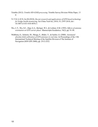 120
Trimble (2012). Trimble HD-GNSS processing. Trimble Survey Division White Paper, 13
p.
Yi T H, Li H N, Gu M (2010). Recent research and applications of GPS based technology
for bridge health monitoring. Sci China Tech Sci, 2010, 53; 2597-2610, doi :
10.1007/s11431-010-4076-3.
Wu, J.-T., Wu, S.C., Hajj, G.A., Bertiger, W.I., & Lichten, S.M. (1993). Effects of antenna
orientation on GPS carrier phase. Manuscripta Geodaetica, 18(2), pp. 91-98.
Wübbena, G., Schmitz, M., Menge, F., Böder, V., & Seeber, G. (2000). Automated
absolute field calibration of GPS antennas in real-time. In Proceedings of the 13th
International Technical Meeting of the Satellite Division of The Institute of
Navigation (ION GPS 2000), pp. 2512-2522.
 
