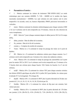 122
 Paramètres d’entrée :
 L : Matrice contenant les valeurs du traitement TBC-GNSS-L1&L2 en mode
cinématique pour une semaine (604800, 7). N.B. : 604800 est le nombre des lignes
maximales (normalement < 604800). Les sept colonnes de cette matrice sont la série
temporelle à la seconde, nord, est, hauteur ellipsoïdale, PDOP, précisions horizontales et
verticales;
 meteo : Matrice contenant les données météorologiques pour chaque semaine (1008
x 4). Les 4 colonnes sont la série temporelle aux 10 minutes, vitesse du vent, direction du
vent et température;
 DOY : Série de 7 jours (chaque semaine) depuis le début janvier 2012 (à 0 h temps
GPS);
 debut_semaine : Date du début de la semaine;
 fin_semaine : Date de la fin de la semaine;
 counter_s : Compteur du nombre de semaines;
 Trains : Matrice (n x 5) contenant le temps du passage des trains sur le pont de
Québec;
 RS : Matrice (n x 2) contenant les radiations solaires pour chaque semaine. Les 2
colonnes sont la série temporelle aux 2 minutes et les valeurs des radiations solaires;
 Auto : Matrice (50 x 6) contenant le temps de passage des automobiles sur le pont
pour les années 2012 et 2013. Les 6 colonnes sont la série temporelle aux 15 minutes et les
5 boucles dont une colonne pour chaque boucle. N.B. Seules les boucles 4 et 5 ont été
utilisées;
 tecQC : Matrice (84 x 2) contenant les valeurs TEC pour chaque semaine extraites
des fichiers IONEX spécifiques de juillet 2012 à juillet 2013 pour Québec, les valeurs pour
la latitude 47.5 et la longitude -70 à chaque 2h;
 dayQC : Matrice (84 x 1) contenant le DOY plus la partie décimale de 2h dans une
journée (0, 2, 4, 6, 8, 10, 12, 14, 16, 18, 20, 22) divisé par 24;
 SemKp : Matrice (56 x 1) contenant les valeurs de Kp pour une semaine, huit
valeurs par jour;
 timeKp : Matrice (56 x 1) contenant le DOY plus la partie décimale de 1.5h dans
une journée [1.5h ({0h-3h}/2), 4.5h ({3h-6h}/2), 7.5h ({6h-9h}/2), 10.5h ({9h-12h}/2),
 