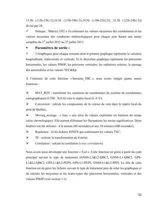 123
13.5h ({12h-15h}/2),16.5h ({15h-18h}/2),19.5h ({18h-21h}/2), 21.5h ({21h-24h}/2)]
divisé par 24;
 Statique : Matrice (392 x 6) contenant les valeurs moyennes des coordonnées et les
valeurs moyennes des conditions météorologiques pour chaque jour durant une année
complète du 1er
juillet 2012 au 27 juillet 2013.
 Paramètres de sortie :
 2 Graphiques pour chaque semaine dont le premier graphique représente la variation
longitudinale, transversale et verticale. Et le deuxième graphique représente les précisions
horizontales, les valeurs PDOP, les précisons verticales, les radiations solaires, le passage
des automobiles et les valeurs TEC&Kp.
À l’intérieur de cette fonction « Semaine_TBC », nous avons intégré quatre autres
fonctions :
 MAT_ROT : transforme les variations de coordonnées du système de coordonnées
cartographiques (UTM : N-E-h) vers le repère local (L-T-V);
 Conversion : calcule les composantes de la vitesse du vent dans le repère local du
pont de Québec;
 Moving_average : « lisse » une série de valeurs exprimées en fonction du temps
(série chronologique). Elle permet d'éliminer les fluctuations les moins significatives. Deux
fenêtres ont été utilisées : à la minute (60 secondes) et aux 10 minutes (600 secondes);
 Readionex : lit les fichiers IONEX qui contiennent les valeurs TEC;
 TF : exécute la transformation du Fourier;
 Correlation : calcule la corrélation (cross correlation).
Nous avons aussi développé une fonction « Test ». Cette fonction est gérée à partir du code
principal suivant le type de traitement (GNSS-L1&L2-QBC2, GNSS-L1-QBC2, GPS-
L1&L2-QBC2, GPS-L1&L2-PEPS, GPS-L1-PEPS, GNSS-L1&L2-PPP). Le rôle de cette
fonction est de gérer les fichiers suivant le type de traitement puis de créer les graphiques et
de calculer les moyennes et les écarts-types des précisions horizontales, verticales et des
valeurs PDOP (voir section 5.4).
 