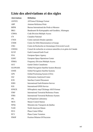 xvii
Liste des abréviations et des sigles
Abréviations Définition
ANTEX ANTenna EXchange Format
ARP Antenne Reference Point
BIPM Bureau International des Poids et Mesures
BKG Bundesamt für Kartographie und Geodäsie, Allemagne
CDMA Code Division Multiple Access
CN Canadien National
CNES Centre national d'études spatiales
CODE Centre for Orbit Determination in Europe
CRG Centre de Recherche en Géomatique (Université Laval)
CRSNG Conseil de recherche en sciences naturelles et en génie du Canada
ECEF Earth Centered Earth Fixed
ESA European Space Agency
ESOC European Space Operations Center
FDMA Frequency Division Multiple Access
GCC Garde Côtière Canadienne
GLONASS Global Navigation Satellite System (Russia)
GNSS Global Navigation Satellite Systems
GPS Global Positioning System (USA)
IAC Information Analytical Center
ICD Interface Control Document
IERS International Earth Rotation Service
IGS International GNSS Service
IONEX IONospheric map EXchange ASCII format
ITRF International Terrestrial Reference Frame
ITRS International Terrestrial Reference System
JPL Jet Propulsion Laboratory
MCS Master Control Station
MTQ Ministère des Transports du Québec
NAD North American Datum
PCO Phase Center Offset
PCV Phase Center Variation
PDOP Position Dilution Of Precision
 