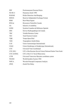 xviii
PPP Positionnement Ponctuel Précis
PZ-90.11 Parametry Zemli 1990
RADAR RAdio Detection And Ranging
RINEX Receiver Independent Exchange Format
RMS Root Mean Square
RNCan Ressources Naturelles Canada
SA Selective Availability
SCRS Système Canadien de Référence Spatiale
SHC Service Hydrographique du Canada
TBC Trimble Business Center
TEC Total Electron Content
TQR Temps Quasi Réel
TZD Tropospheric Zenith Delay
UAI Union Astronomique Internationale
UGGI Union Géodésique et Géophysique Internationale
UTC Universal Time Coordinated
UTC (SU) UTC of the Russian (Soviet Union) National Etalon Time Scale
UTC (USNO) UTC of the U.S. Naval Observatory
UTM Universal Transverse Mercator coordinate system
WGS84 World Geodetic System 1984
WPCA Wavelet Principal Component Analysis
ZWD Zenith Wet Delay
 