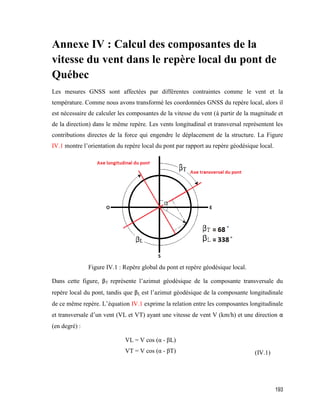 193
Annexe IV : Calcul des composantes de la
vitesse du vent dans le repère local du pont de
Québec
Les mesures GNSS sont affectées par différentes contraintes comme le vent et la
température. Comme nous avons transformé les coordonnées GNSS du repère local, alors il
est nécessaire de calculer les composantes de la vitesse du vent (à partir de la magnitude et
de la direction) dans le même repère. Les vents longitudinal et transversal représentent les
contributions directes de la force qui engendre le déplacement de la structure. La Figure
IV.1 montre l’orientation du repère local du pont par rapport au repère géodésique local.
Figure IV.1 : Repère global du pont et repère géodésique local.
Dans cette figure, βT représente l’azimut géodésique de la composante transversale du
repère local du pont, tandis que βL est l’azimut géodésique de la composante longitudinale
de ce même repère. L’équation IV.1 exprime la relation entre les composantes longitudinale
et transversale d’un vent (VL et VT) ayant une vitesse de vent V (km/h) et une direction α
(en degré) :
VL = V cos (α - βL)
VT = V cos (α - βT) (IV.1)
 