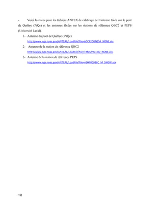 198
- Voici les liens pour les fichiers ANTEX de calibrage de l’antenne fixée sur le pont
de Québec (PtQc) et les antennes fixées sur les stations de référence QBC2 et PEPS
(Université Laval).
1- Antenne du pont de Québec ( PtQc)
http://www.ngs.noaa.gov/ANTCAL/LoadFile?file=ACC72CGNSSA_NONE.atx
2- Antenne de la station de référence QBC2
http://www.ngs.noaa.gov/ANTCAL/LoadFile?file=TRM55971.00_NONE.atx
3- Antenne de la station de référence PEPS
http://www.ngs.noaa.gov/ANTCAL/LoadFile?file=ASH700936C_M_SNOW.atx
 