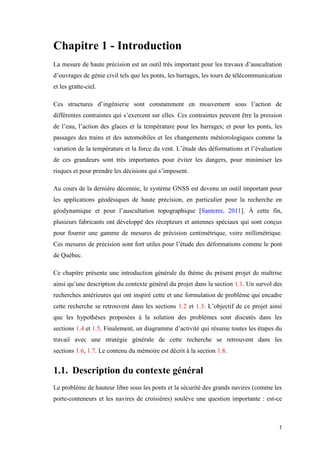 1
Chapitre 1 - Introduction
La mesure de haute précision est un outil très important pour les travaux d’auscultation
d’ouvrages de génie civil tels que les ponts, les barrages, les tours de télécommunication
et les gratte-ciel.
Ces structures d’ingénierie sont constamment en mouvement sous l’action de
différentes contraintes qui s’exercent sur elles. Ces contraintes peuvent être la pression
de l’eau, l’action des glaces et la température pour les barrages; et pour les ponts, les
passages des trains et des automobiles et les changements météorologiques comme la
variation de la température et la force du vent. L’étude des déformations et l’évaluation
de ces grandeurs sont très importantes pour éviter les dangers, pour minimiser les
risques et pour prendre les décisions qui s’imposent.
Au cours de la dernière décennie, le système GNSS est devenu un outil important pour
les applications géodésiques de haute précision, en particulier pour la recherche en
géodynamique et pour l’auscultation topographique [Santerre, 2011]. À cette fin,
plusieurs fabricants ont développé des récepteurs et antennes spéciaux qui sont conçus
pour fournir une gamme de mesures de précision centimétrique, voire millimétrique.
Ces mesures de précision sont fort utiles pour l’étude des déformations comme le pont
de Québec.
Ce chapitre présente une introduction générale du thème du présent projet de maîtrise
ainsi qu’une description du contexte général du projet dans la section 1.1. Un survol des
recherches antérieures qui ont inspiré cette et une formulation de problème qui encadre
cette recherche se retrouvent dans les sections 1.2 et 1.3. L’objectif de ce projet ainsi
que les hypothèses proposées à la solution des problèmes sont discutés dans les
sections 1.4 et 1.5. Finalement, un diagramme d’activité qui résume toutes les étapes du
travail avec une stratégie générale de cette recherche se retrouvent dans les
sections 1.6, 1.7. Le contenu du mémoire est décrit à la section 1.8.
1.1. Description du contexte général
Le problème de hauteur libre sous les ponts et la sécurité des grands navires (comme les
porte-conteneurs et les navires de croisières) soulève une question importante : est-ce
 