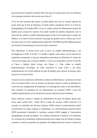 2
que la précision à laquelle la hauteur libre d’un pont est connue peut avoir une influence
sur le passage sécuritaire des navires sous celui-ci?
C’est sur cette question que repose le projet global ainsi que le contexte général du
projet initié par le Port de Montréal, la Garde côtière canadienne (GCC) et le Service
hydrographique du Canada (SHC). Ceux-ci veulent évaluer les déformations du pont de
Québec pour corriger les mesures d’un radar (installé de manière temporaire sous le
pont) afin de valider le modèle hydrodynamique du fleuve St-Laurent dans la région de
Québec, et ce, dans le but de sécuriser le passage des grands navires. Notons que 10 cm
de tirant d’eau (ou d’air) supplémentaire représente 100 000$ de profit additionnel pour
une traversée transatlantique d’un navire porte-conteneurs.
Pour déterminer le niveau d’eau sous le pont, un modèle hydrodynamique a été
développé par le SHC et la GCC. Ce modèle s’appuie, entre autres, sur les mesures de
marémètres permanents et qui par interpolation permettent de déterminer le niveau de
l’eau en tout temps sous le pont de Québec. L’un de ces marémètres est fixé à Neuville
et l’autre à Québec (Quai Irving), voir Figure 1.1. Pour valider ce modèle
hydrodynamique développé, un radar (mesurant le tirant d’air) a été placé
temporairement sur le bord inférieur du pont de Québec pour mesurer la distance entre
le pont et le niveau de l'eau.
Un pont est une construction artificielle et subite des déformations. La distance du tirant
d’air (ou hauteur libre) varie en fonction de plusieurs facteurs comme la dilatation de
l’acier due aux changements de température et le passage des trains et des automobiles.
Pour connaître les grandeurs de ces déformations, un récepteur GNSS a aussi été
installé temporairement sur le sommet de la travée centrale du pont de Québec.
Notre recherche consiste à étudier les déformations du pont de Québec durant plus
d’une année (juillet 2012 - juillet 2013) à partir des mesures GNSS archivées à la
seconde. La réalisation des diverses solutions GNSS comme le positionnement relatif
conventionnel en modes statique et cinématique et le positionnement ponctuel précis
(PPP) permettront d’identifier la meilleure solution GNSS adaptée à l’auscultation
topographique du pont de Québec. Les résultats permettront d’analyser et d’interpréter
les variations des coordonnées tridimensionnelles pour chaque jour de l'année (à chaque
seconde), et enfin de quantifier les grandeurs des déplacements de la travée centrale du
 