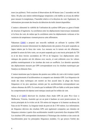 4
tours (ou pylônes). Trois sessions d’observations de 48 heures (aux 2 secondes) ont été
faites. De plus une station météorologique temporaire a été établie au niveau du tablier
pour mesurer la température, l’humidité relative et la direction du vent. Également, les
informations provenant des boucles de détection du trafic étaient disponibles.
L’auteur a démontré la viabilité de l’utilisation du système GPS pour ce genre d’étude
de structure d’ingénierie. La corrélation entre les déplacements transversaux instantanés
et la force du vent, de même que la corrélation entre les déplacements verticaux et les
variations de température viennent prouver cette affirmation.
Nakamura [2000] a proposé une nouvelle méthode en utilisant le système GPS
permettant de mesurer directement les déplacements des poutres d’un pont suspendu au
Japon induits par la force des vents. Les mesures sur le terrain ont été effectuées,
pendant la saison de forts vents, sur un pont suspendu qui a une travée principale de 720
m et de deux travées secondaires de 330 m de longueur. Les déplacements semi-
statiques des poutres ont été obtenus avec succès, et sont cohérents avec les valeurs
prédites numériquement et les résultats des tests en soufflerie. Les densités spectrales
des déplacements mesurés par GPS correspondaient avec les résultats numériques par
l'analyse en éléments finis.
L’auteur mentionne que la réponse des poutres aux rafales de vent a été évaluée à partir
des enregistrements d’accéléromètres et comparée aux données GPS. Les fréquences de
mode des deux techniques ont montré un bon accord dans la plage des basses
fréquences et les pics spectraux estimés par les accéléromètres correspondaient aux
valeurs obtenues du GPS. Il a conclu que la méthode GPS est fiable et utile pour étudier
les comportements de réponse semi-statique causée par les rafales de vent.
Raziq et al [2007] décrivent les résultats d'une étude GPS du pont West Gate à
Melbourne, Victoria, Australie qui est un pont à haubans en acier poutre-caisson. La
travée principale de la rivière est de 336 mètres de longueur et la hauteur au-dessus de
l'eau est de 58 mètres. La longueur totale du pont est de 2 583 mètres. Les informations
de fréquence dérivées des résultats GPS sont également comparées aux données de
fréquence extraites à partir d'un accéléromètre installé à proximité d'un récepteur GPS.
Les résultats GPS correspondent étroitement à l’historique des résultats et des essais de
l'accéléromètre pour les principales fréquences modales. Ce qui prouve l'utilité des
 