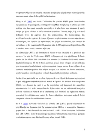 5
récepteurs GPS pour surveiller les structures d'ingénierie qui présentent même de faibles
mouvements en raison de la rigidité de la structure.
Meng et al [2009] ont étudié l’utilisation du système GNSS pour l’auscultation
topographique de quatre ponts, dont le pont Tsing Ma à Hong Kong, en Chine, qui est le
sixième plus long pont suspendu au monde et le plus long pont suspendu à travée
unique qui porte à la fois le trafic routier et ferroviaire. Dans ce projet, il y avait neuf
différents types de capteurs dont des anémomètres, des thermomètres, des
accéléromètres, des capteurs de pesage (dynamic weigh-in-motion sensors), des niveaux
électroniques, des capteurs de déplacement, des jauges de contrainte, des caméras de
surveillance et des récepteurs GNSS, pour un total de 848 capteurs sur le pont Tsing Ma
et les deux autres ponts à haubans adjacents.
La technologie GNSS a été introduite en raison de son efficacité et la précision des
mesures. Un total de 29 récepteurs GNSS bi-fréquence de type géodésique de haute
qualité ont été utilisés dans cette étude. Les données GNSS ont été collectées à un taux
d'échantillonnage de 10 Hz de façon continue, et des fibres optiques ont été utilisées
pour transmettre les résultats de positionnement de chaque station de surveillance à un
centre de traitement pour de plus amples analyses. Les résultats ont révélé, entre autre,
une forte relation entre la position verticale du pont et la température ambiante.
Le deuxième pont étudié par la même équipe est le pont Akashi Kaikyo au Japon qui est
le plus long pont suspendu routier au monde. Ce pont a été ausculté avec le système
GNSS. Les données du vent et de la température ont également été recueillies
simultanément. Les séries temporelles des déplacements sur six mois ont été analysées
avec la variation du vent et de la température. Les fonctions de régression établies
pourraient être utilisées pour repérer les futures déviations anormales après de fortes
charges de vent ou des tremblements de terre.
Yi et al [2010] exposent l’utilisation du système GPS (GNSS) pour l’auscultation du
pont Humber au Royaume-Uni. Sa longueur est de 1410 m et sa première fréquence
propre dans la direction verticale est d'environ 0.116 Hz. Selon les auteurs, l'utilisation
d'un GPS (GNSS) en mode cinématique a permis d’atteindre une précision de quelques
centimètres avec un taux d’échantillonnage allant jusqu'à 20 Hz.
 
