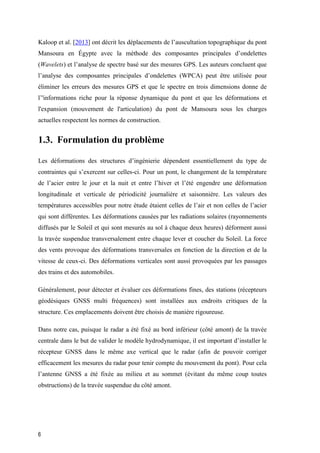 6
Kaloop et al. [2013] ont décrit les déplacements de l’auscultation topographique du pont
Mansoura en Égypte avec la méthode des composantes principales d’ondelettes
(Wavelets) et l’analyse de spectre basé sur des mesures GPS. Les auteurs concluent que
l’analyse des composantes principales d’ondelettes (WPCA) peut être utilisée pour
éliminer les erreurs des mesures GPS et que le spectre en trois dimensions donne de
l’'informations riche pour la réponse dynamique du pont et que les déformations et
l'expansion (mouvement de l'articulation) du pont de Mansoura sous les charges
actuelles respectent les normes de construction.
1.3. Formulation du problème
Les déformations des structures d’ingénierie dépendent essentiellement du type de
contraintes qui s’exercent sur celles-ci. Pour un pont, le changement de la température
de l’acier entre le jour et la nuit et entre l’hiver et l’été engendre une déformation
longitudinale et verticale de périodicité journalière et saisonnière. Les valeurs des
températures accessibles pour notre étude étaient celles de l’air et non celles de l’acier
qui sont différentes. Les déformations causées par les radiations solaires (rayonnements
diffusés par le Soleil et qui sont mesurés au sol à chaque deux heures) déforment aussi
la travée suspendue transversalement entre chaque lever et coucher du Soleil. La force
des vents provoque des déformations transversales en fonction de la direction et de la
vitesse de ceux-ci. Des déformations verticales sont aussi provoquées par les passages
des trains et des automobiles.
Généralement, pour détecter et évaluer ces déformations fines, des stations (récepteurs
géodésiques GNSS multi fréquences) sont installées aux endroits critiques de la
structure. Ces emplacements doivent être choisis de manière rigoureuse.
Dans notre cas, puisque le radar a été fixé au bord inférieur (côté amont) de la travée
centrale dans le but de valider le modèle hydrodynamique, il est important d’installer le
récepteur GNSS dans le même axe vertical que le radar (afin de pouvoir corriger
efficacement les mesures du radar pour tenir compte du mouvement du pont). Pour cela
l’antenne GNSS a été fixée au milieu et au sommet (évitant du même coup toutes
obstructions) de la travée suspendue du côté amont.
 