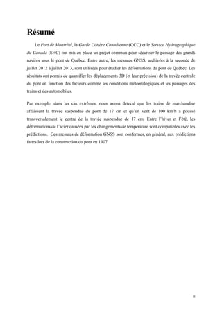 iii
Résumé
Le Port de Montréal, la Garde Côtière Canadienne (GCC) et le Service Hydrographique
du Canada (SHC) ont mis en place un projet commun pour sécuriser le passage des grands
navires sous le pont de Québec. Entre autre, les mesures GNSS, archivées à la seconde de
juillet 2012 à juillet 2013, sont utilisées pour étudier les déformations du pont de Québec. Les
résultats ont permis de quantifier les déplacements 3D (et leur précision) de la travée centrale
du pont en fonction des facteurs comme les conditions météorologiques et les passages des
trains et des automobiles.
Par exemple, dans les cas extrêmes, nous avons détecté que les trains de marchandise
affaissent la travée suspendue du pont de 17 cm et qu’un vent de 100 km/h a poussé
transversalement le centre de la travée suspendue de 17 cm. Entre l’hiver et l’été, les
déformations de l’acier causées par les changements de température sont compatibles avec les
prédictions. Ces mesures de déformation GNSS sont conformes, en général, aux prédictions
faites lors de la construction du pont en 1907.
 