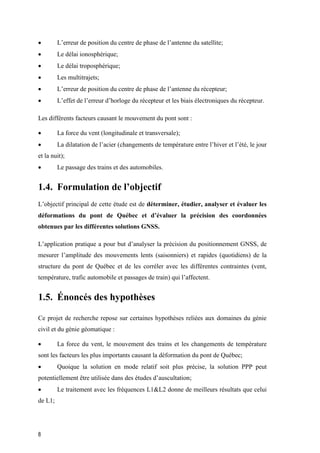 8
 L’erreur de position du centre de phase de l’antenne du satellite;
 Le délai ionosphérique;
 Le délai troposphérique;
 Les multitrajets;
 L’erreur de position du centre de phase de l’antenne du récepteur;
 L’effet de l’erreur d’horloge du récepteur et les biais électroniques du récepteur.
Les différents facteurs causant le mouvement du pont sont :
 La force du vent (longitudinale et transversale);
 La dilatation de l’acier (changements de température entre l’hiver et l’été, le jour
et la nuit);
 Le passage des trains et des automobiles.
1.4. Formulation de l’objectif
L’objectif principal de cette étude est de déterminer, étudier, analyser et évaluer les
déformations du pont de Québec et d’évaluer la précision des coordonnées
obtenues par les différentes solutions GNSS.
L’application pratique a pour but d’analyser la précision du positionnement GNSS, de
mesurer l’amplitude des mouvements lents (saisonniers) et rapides (quotidiens) de la
structure du pont de Québec et de les corréler avec les différentes contraintes (vent,
température, trafic automobile et passages de train) qui l’affectent.
1.5. Énoncés des hypothèses
Ce projet de recherche repose sur certaines hypothèses reliées aux domaines du génie
civil et du génie géomatique :
 La force du vent, le mouvement des trains et les changements de température
sont les facteurs les plus importants causant la déformation du pont de Québec;
 Quoique la solution en mode relatif soit plus précise, la solution PPP peut
potentiellement être utilisée dans des études d’auscultation;
 Le traitement avec les fréquences L1&L2 donne de meilleurs résultats que celui
de L1;
 