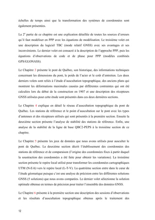 12
échelles de temps ainsi que la transformation des systèmes de coordonnées sont
également présentées.
La 2e
partie de ce chapitre est une explication détaillée de toutes les sources d’erreurs
qu’il faut modéliser en PPP avec les équations de modélisation. Le troisième volet est
une description du logiciel TBC (mode relatif GNSS) avec ses avantages et ses
inconvénients. Le dernier volet est consacré à la description de l’approche PPP, puis les
équations d’observations de code et de phase pour PPP (modèles combinés
GPS/GLONASS).
Le Chapitre 3 présente le pont de Québec, son historique, des informations techniques
concernant les dimensions du pont, le poids de l’acier et le coût d’entretien. Les deux
derniers volets sont reliés à l’étude d’auscultation topographique, des anciens plans qui
montrent les déformations maximales causées par différentes contraintes qui ont été
calculées lors du début de la construction en 1907 et une description des récepteurs
GNSS utilisées pour cette étude sont présentés dans ces deux dernières sections.
Le Chapitre 4 explique en détail le réseau d’auscultation topographique du pont de
Québec. Les stations de référence et le point d’auscultation sur le pont avec les types
d’antennes et des récepteurs utilisés qui sont présentés à la première section. Ensuite la
deuxième section présente l’analyse de stabilité des stations de référence. Enfin, une
analyse de la stabilité de la ligne de base QBC2-PEPS à la troisième section de ce
chapitre.
Le Chapitre 5 présente les jeux de données que nous avons utilisés pour ausculter le
pont de Québec. La deuxième section décrit l’établissement des coordonnées des
stations de référence et de comparaison (l’origine des coordonnées fixes à partir duquel
la soustraction des coordonnées a été faite pour obtenir les variations). La troisième
section présente le repère local utilisé pour transformer les coordonnées cartographiques
UTM (N-E-h) vers le repère local (L-T-V). La quatrième section entre dans le cœur de
l’étude géomatique puisque c’est une analyse de précision entre les différentes solutions
GNSS (5 solutions) que nous avons comparées. Le dernier volet sélectionne la solution
optimale obtenue en termes de précision pour traiter l’ensemble des données GNSS.
Le Chapitre 6 présente à la première section une description des sessions d’observations
et les résultats d’auscultation topographique obtenus après le traitement des
 