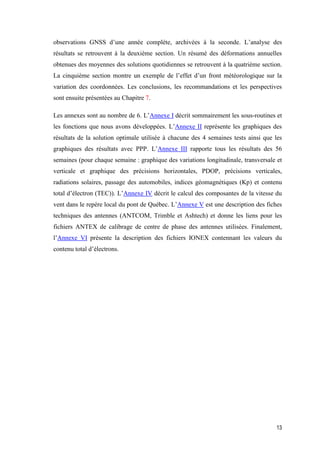 13
observations GNSS d’une année complète, archivées à la seconde. L’analyse des
résultats se retrouvent à la deuxième section. Un résumé des déformations annuelles
obtenues des moyennes des solutions quotidiennes se retrouvent à la quatrième section.
La cinquième section montre un exemple de l’effet d’un front météorologique sur la
variation des coordonnées. Les conclusions, les recommandations et les perspectives
sont ensuite présentées au Chapitre 7.
Les annexes sont au nombre de 6. L’Annexe I décrit sommairement les sous-routines et
les fonctions que nous avons développées. L’Annexe II représente les graphiques des
résultats de la solution optimale utilisée à chacune des 4 semaines tests ainsi que les
graphiques des résultats avec PPP. L’Annexe III rapporte tous les résultats des 56
semaines (pour chaque semaine : graphique des variations longitudinale, transversale et
verticale et graphique des précisions horizontales, PDOP, précisions verticales,
radiations solaires, passage des automobiles, indices géomagnétiques (Kp) et contenu
total d’électron (TEC)). L’Annexe IV décrit le calcul des composantes de la vitesse du
vent dans le repère local du pont de Québec. L’Annexe V est une description des fiches
techniques des antennes (ANTCOM, Trimble et Ashtech) et donne les liens pour les
fichiers ANTEX de calibrage de centre de phase des antennes utilisées. Finalement,
l’Annexe VI présente la description des fichiers IONEX contennant les valeurs du
contenu total d’électrons.
 