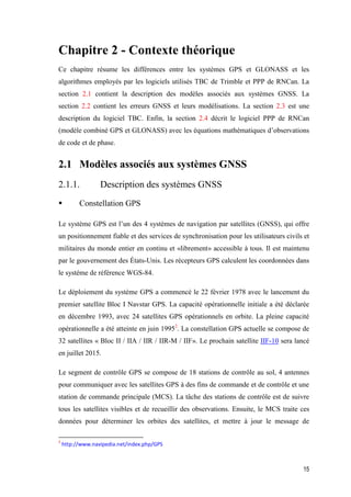 15
Chapitre 2 - Contexte théorique
Ce chapitre résume les différences entre les systèmes GPS et GLONASS et les
algorithmes employés par les logiciels utilisés TBC de Trimble et PPP de RNCan. La
section 2.1 contient la description des modèles associés aux systèmes GNSS. La
section 2.2 contient les erreurs GNSS et leurs modélisations. La section 2.3 est une
description du logiciel TBC. Enfin, la section 2.4 décrit le logiciel PPP de RNCan
(modèle combiné GPS et GLONASS) avec les équations mathématiques d’observations
de code et de phase.
2.1 Modèles associés aux systèmes GNSS
2.1.1. Description des systèmes GNSS
 Constellation GPS
Le système GPS est l’un des 4 systèmes de navigation par satellites (GNSS), qui offre
un positionnement fiable et des services de synchronisation pour les utilisateurs civils et
militaires du monde entier en continu et «librement» accessible à tous. Il est maintenu
par le gouvernement des États-Unis. Les récepteurs GPS calculent les coordonnées dans
le système de référence WGS-84.
Le déploiement du système GPS a commencé le 22 février 1978 avec le lancement du
premier satellite Bloc I Navstar GPS. La capacité opérationnelle initiale a été déclarée
en décembre 1993, avec 24 satellites GPS opérationnels en orbite. La pleine capacité
opérationnelle a été atteinte en juin 19952
. La constellation GPS actuelle se compose de
32 satellites « Bloc II / IIA / IIR / IIR-M / IIF». Le prochain satellite IIF-10 sera lancé
en juillet 2015.
Le segment de contrôle GPS se compose de 18 stations de contrôle au sol, 4 antennes
pour communiquer avec les satellites GPS à des fins de commande et de contrôle et une
station de commande principale (MCS). La tâche des stations de contrôle est de suivre
tous les satellites visibles et de recueillir des observations. Ensuite, le MCS traite ces
données pour déterminer les orbites des satellites, et mettre à jour le message de
2
http://www.navipedia.net/index.php/GPS
 
