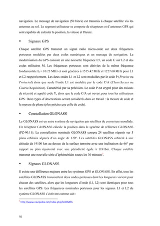 16
navigation. Le message de navigation (50 bits/s) est transmis à chaque satellite via les
antennes au sol. Le segment utilisateur se compose de récepteurs et d’antennes GPS qui
sont capables de calculer la position, la vitesse et l'heure.
 Signaux GPS
Chaque satellite GPS transmet un signal radio micro-onde sur deux fréquences
porteuses modulées par deux codes numériques et un message de navigation. La
modernisation du GPS consiste en une nouvelle fréquence L5, un code C sur L2 et des
codes militaires M. Les fréquences porteuses sont dérivées de la même fréquence
fondamentale f0 = 10.23 MHz et sont générées à 1575.42 MHz et 1227.60 MHz pour L1
et L2 respectivement. Les deux ondes L1 et L2 sont modulées par le code P (Precise ou
Protected) alors que seule l’onde L1 est modulée par le code C/A (Clear/Access ou
Coarse/Acquisition). Caractérisé par sa précision. Le code P est crypté pour des raisons
de sécurité et appelé code Y, alors que le code C/A est ouvert pour tous les utilisateurs
GPS. Deux types d’observations seront considérés dans ce travail : la mesure de code et
la mesure de phase (plus précise que celle du code).
 Constellation GLONASS
Le GLONASS est un autre système de navigation par satellites de couverture mondiale.
Un récepteur GLONASS calcule la position dans le système de référence GLONASS
(PZ-90.11). La constellation nominale GLONASS compte 24 satellites répartis sur 3
plans orbitaux séparés d’un angle de 120°. Les satellites GLONASS orbitent à une
altitude de 19100 km au-dessus de la surface terrestre avec une inclinaison de 66° par
rapport au plan équatorial avec une périodicité égale à 11h16m. Chaque satellite
transmet une nouvelle série d’éphémérides toutes les 30 minutes3
.
 Signaux GLONASS
Il existe une différence majeure entre les systèmes GPS et GLONASS. En effet, tous les
satellites GLONASS transmettent deux ondes porteuses dont les longueurs varient pour
chacun des satellites, alors que les longueurs d’onde (λ1, λ2) sont identiques pour tous
les satellites GPS. Les fréquences nominales porteuses pour les signaux L1 et L2 du
système GLONASS s’écrivent comme suit :
3
http://www.navipedia.net/index.php/GLONASS
 