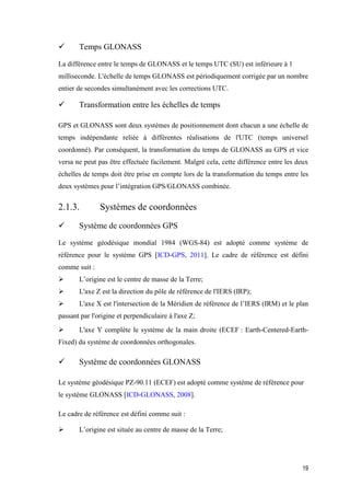 19
 Temps GLONASS
La différence entre le temps de GLONASS et le temps UTC (SU) est inférieure à 1
milliseconde. L'échelle de temps GLONASS est périodiquement corrigée par un nombre
entier de secondes simultanément avec les corrections UTC.
 Transformation entre les échelles de temps
GPS et GLONASS sont deux systèmes de positionnement dont chacun a une échelle de
temps indépendante reliée à différentes réalisations de l'UTC (temps universel
coordonné). Par conséquent, la transformation du temps de GLONASS au GPS et vice
versa ne peut pas être effectuée facilement. Malgré cela, cette différence entre les deux
échelles de temps doit être prise en compte lors de la transformation du temps entre les
deux systèmes pour l’intégration GPS/GLONASS combinée.
2.1.3. Systèmes de coordonnées
 Système de coordonnées GPS
Le système géodésique mondial 1984 (WGS-84) est adopté comme système de
référence pour le système GPS [ICD-GPS, 2011]. Le cadre de référence est défini
comme suit :
 L’origine est le centre de masse de la Terre;
 L'axe Z est la direction du pôle de référence de l'IERS (IRP);
 L'axe X est l'intersection de la Méridien de référence de l’IERS (IRM) et le plan
passant par l'origine et perpendiculaire à l'axe Z;
 L'axe Y complète le système de la main droite (ECEF : Earth-Centered-Earth-
Fixed) du système de coordonnées orthogonales.
 Système de coordonnées GLONASS
Le système géodésique PZ-90.11 (ECEF) est adopté comme système de référence pour
le système GLONASS [ICD-GLONASS, 2008].
Le cadre de référence est défini comme suit :
 L’origine est située au centre de masse de la Terre;
 