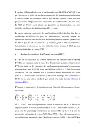 21
Il y a deux méthodes adoptées pour la transformation entre PZ-90.11 et WGS-84. L’une
par [Rossbach et al, 1996] qui ont obtenu un ensemble des paramètres de transformation
à l'aide de stations de coordonnées relatives pour les deux systèmes connus, et l’autre
par [Misra et al, 1996] qui ont utilisé un ensemble des coordonnées GLONASS à la fois
PZ-90.11 et WGS-84 pour obtenir des paramètres de transformation. Les deux
méthodes ont obtenus des résultats comparables (±4 mm).
La transformation de coordonnées des satellites (éphémérides) doit être faite dans la
combinaison GPS/GLONASS pour un positionnement autonome puisque les
éphémérides diffusées sont utilisées avec différents systèmes de référence (pour GPS est
WGS84 et pour GLONASS est PZ-90.11). Toutefois, pour le PPP, ce problème de
transformation ne se pose pas car on y utilise les orbites précises de l’IGS qui sont
toutes exprimées dans le système ITRF.
 Système international de référence terrestre (ITRF)
L’ITRF est une réalisation du système international de référence terrestre (ITRS).
L’ITRS a son origine au centre de masse de la Terre incluant les océans et l'atmosphère.
L'ITRS est réalisé par des estimations des coordonnées et des vitesses d'un ensemble de
stations d'observation de l'IERS. Selon les résolutions de l'UAI et l'UGGI, l'orientation
des axes de l'ITRS est cohérente avec le système du Bureau International de l’Heure
(1984.0 ± 3 millisecondes d'arc (mas)) et l'évolution du temps dans l'orientation de
l'ITRS n'a pas une rotation résiduelle par rapport à la croûte terrestre [Boucher &
Altamimi, 2001].
L’équation et les paramètres de transformation de Helmert à faibles angles sont donnés
ci-dessous :
(
𝑋𝑆
𝑌𝑆
𝑍𝑆
) = (
𝑋
𝑌
𝑍
) + (
𝑇1
𝑇2
𝑇3
) + (
𝐷 −𝑅3 𝑅2
𝑅3 𝐷 −𝑅1
−𝑅2 𝑅1 𝐷
) (
𝑋
𝑌
𝑍
) (2.2)
où T1, T2 et T3 sont les composantes du vecteur de translation, R1, R2 et R3 sont les
angles de rotation en radians, autour des axes x, y, z et D est le facteur d’échelle, XS, YS
et ZS sont les coordonnées transformées au système ITRF et X, Y et Z sont les
coordonnées initiales dans le système WGS-84 ou PZ-90.11. Les valeurs des paramètres
de transformation sont données dans [Boucher & Altamimi, 2001]. Le logiciel TRX de
 