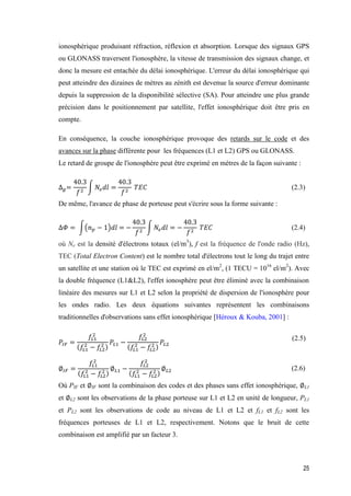 25
ionosphérique produisant réfraction, réflexion et absorption. Lorsque des signaux GPS
ou GLONASS traversent l'ionosphère, la vitesse de transmission des signaux change, et
donc la mesure est entachée du délai ionosphérique. L'erreur du délai ionosphérique qui
peut atteindre des dizaines de mètres au zénith est devenue la source d'erreur dominante
depuis la suppression de la disponibilité sélective (SA). Pour atteindre une plus grande
précision dans le positionnement par satellite, l'effet ionosphérique doit être pris en
compte.
En conséquence, la couche ionosphérique provoque des retards sur le code et des
avances sur la phase différente pour les fréquences (L1 et L2) GPS ou GLONASS.
Le retard de groupe de l'ionosphère peut être exprimé en mètres de la façon suivante :
∆ 𝑔=
40.3
𝑓2
∫ 𝑁𝑒 𝑑𝑙 =
40.3
𝑓2
𝑇𝐸𝐶 (2.3)
De même, l'avance de phase de porteuse peut s'écrire sous la forme suivante :
∆𝛷 = ∫(𝑛 𝑝 − 1)𝑑𝑙 = −
40.3
𝑓2
∫ 𝑁𝑒 𝑑𝑙 = −
40.3
𝑓2
𝑇𝐸𝐶 (2.4)
où Ne est la densité d'électrons totaux (el/m3
), f est la fréquence de l'onde radio (Hz),
TEC (Total Electron Content) est le nombre total d'électrons tout le long du trajet entre
un satellite et une station où le TEC est exprimé en el/m2
, (1 TECU = 1016
el/m2
). Avec
la double fréquence (L1&L2), l'effet ionosphère peut être éliminé avec la combinaison
linéaire des mesures sur L1 et L2 selon la propriété de dispersion de l'ionosphère pour
les ondes radio. Les deux équations suivantes représentent les combinaisons
traditionnelles d'observations sans effet ionosphérique [Héroux & Kouba, 2001] :
𝑃𝐼𝐹 =
𝑓𝐿1
2
(𝑓𝐿1
2
− 𝑓𝐿2
2 )
𝑃𝐿1 −
𝑓𝐿2
2
(𝑓𝐿1
2
− 𝑓𝐿2
2 )
𝑃𝐿2
(2.5)
∅𝐼𝐹 =
𝑓𝐿1
2
(𝑓𝐿1
2
− 𝑓𝐿2
2 )
∅ 𝐿1 −
𝑓𝐿2
2
(𝑓𝐿1
2
− 𝑓𝐿2
2 )
∅ 𝐿2 (2.6)
Où PIF et ∅IF sont la combinaison des codes et des phases sans effet ionosphérique, ∅L1
et ∅L2 sont les observations de la phase porteuse sur L1 et L2 en unité de longueur, PL1
et PL2 sont les observations de code au niveau de L1 et L2 et fL1 et fL2 sont les
fréquences porteuses de L1 et L2, respectivement. Notons que le bruit de cette
combinaison est amplifié par un facteur 3.
 
