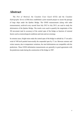 v
Abstract
The Port of Montreal, the Canadian Coast Guard (CCG) and the Canadian
Hydrographic Service (CHS) have established a joint research project to secure the passage
of large ships under the Quebec Bridge. The GNSS measurements (along with radar
measurements), archived every second from July 2012 to July 2013, are used to study the
deformation of the Quebec Bridge. The results were used to quantify the magnitudes of the
3D movement (and its accuracy) of the central span of the bridge as function of external
factors such as meteorological conditions and train and car crossings.
In extreme cases, freight trains make the central span of the bridge to subside by 17 cm and a
wind of 100 km/h pushed transversally the suspended span by 17 cm. Between summer and
winter seasons, due to temperature variations, the steel deformations are compatible with the
predictions. These GNSS deformation measurements are generally in good agreements with
the predictions made during the construction of the bridge in 1907.
 