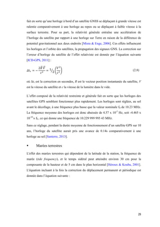 29
fait en sorte qu’une horloge à bord d’un satellite GNSS se déplaçant à grande vitesse est
ralentie comparativement à une horloge au repos ou se déplaçant à faible vitesse à la
surface terrestre. Pour sa part, la relativité générale entraîne une accélération de
l’horloge du satellite par rapport à une horloge sur Terre en raison de la différence de
potentiel gravitationnel aux deux endroits [Misra & Enge, 2006]. Ces effets influencent
les horloges et l’orbite des satellites, la propagation des signaux GNS. La correction sur
l’erreur d’horloge du satellite de l’effet relativiste est donnée par l’équation suivante
[ICD-GPS, 2011] :
𝛥𝑡 𝑟 = −
2𝑅⃗ 𝑉⃗
𝑐2
= 1
2⁄ (
𝑉2
𝑐2
) (2.8)
où Δtr est la correction en secondes, R est le vecteur position instantanée du satellite, V
est la vitesse du satellite et c la vitesse de la lumière dans le vide.
L’effet composé de la relativité restreinte et générale fait en sorte que les horloges des
satellites GPS semblent fonctionner plus rapidement. Les horloges sont réglées, au sol
avant le décollage, à une fréquence plus basse que la valeur nominale f0 de 10.23 MHz.
La fréquence moyenne des horloges est donc abaissée de 4.57 x 10-3
Hz, soit -4.465 x
10-10
x f0 , ce qui donne une fréquence de 10.229 999 995 43 MHz.
Sans ce réglage, pendant la durée moyenne de fonctionnement d’un satellite GPS sur 10
ans, l’horloge du satellite aurait pris une avance de 0.14s comparativement à une
horloge au sol [Santerre, 2013].
 Marées terrestres
L'effet des marées terrestres qui dépendent de la latitude de la station, la fréquence de
marée (tide frequency), et le temps sidéral peut atteindre environ 30 cm pour la
composante de la hauteur et de 5 cm dans le plan horizontal [Héroux & Kouba, 2001].
L'équation incluant à la fois la correction du déplacement permanent et périodique est
donnée dans l’équation suivante :
 