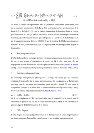 30
𝛥 𝑟̅ = ∑
𝐺𝑀𝑗
𝐺𝑀
𝑟4
𝑅𝑗
3
3
𝑗=2
{[3𝑙2
(𝑅̂𝑗. 𝑟̂)]𝑅̂𝑗 + [3 (
ℎ2
2
− 𝑙2) (𝑅̂𝑗. 𝑟̂)
2
−
ℎ2
2
] 𝑟̂}
+ [−0.025𝑚. sin ∅. cos ∅. sin(𝛳𝑔 + 𝜆)]. 𝑟̂
(2.9)
où r est le vecteur de déplacement dans le système de coordonnées cartésiennes, GM
est le paramètre gravitationnel de la Terre, GMj sont les paramètres gravitationnels de la
Lune (j=2) et du Soleil (j=3), r est le vecteur géocentrique de la station, Rj est le vecteur
géocentrique de la Lune (j=2) et du Soleil (j=3), ȓ est le vecteur unitaire géocentrique de
la station, Ȓj est le vecteur unitaire géocentrique de la Lune (j=2) et du Soleil (j=3), l2
est le deuxième nombre de Love (0.609), h2 est le nombre de Shida sans dimension
nominale (0.085), est la latitude, λ est la longitude et ϴg est le temps sidéral moyen de
Greenwich.
 Surcharge océanique
L’effet de la surcharge océanique doit être pris en compte pour une station située près de
la mer et une session d’observations de moins de 24 h, alors que son effet est
négligeable lorsque la station est loin des lignes de la côte de l'océan [Héroux & Kouba,
2001]. Le modèle de la surcharge océanique se retrouve dans le document [IERS, 2002].
 Surcharge atmosphérique
La surcharge atmosphérique (Atmospheric Loading) est causée par les variations
spatiales et temporelles de la masse atmosphérique. En conséquence, le déplacement
provoqué par la surcharge atmosphérique peut atteindre jusqu'à 20 mm dans la
composante verticale et de 3 mm dans la composante horizontale [Petrov & Boy, 2004].
Un modèle simple est donné comme suit [Rabbel & Schuh, 1986] :
𝛥 𝑟 = − 0.35𝑝 − 0.55𝑝′ (2.10)
ù Δr est le déplacement (3D) causé par le chargement atmosphérique (en mm), p est la
différence de pression du site de la valeur standard (101.3 KPa), p’‎est l'anomalie de
pression à partir de 2000 km autour de la station.
 Effet Sagnac
L’effet Sagnac est provoqué par la rotation de la Terre pendant le temps de propagation
du signal provenant d'un satellite à un récepteur et qui peut être écrite comme suit :
 