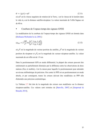 31
𝛳 = (𝜌/𝑐) ∗ ѡ𝑇 (2.11)
où ѡ𝑇 est la vitesse angulaire de rotation de la Terre, c est la vitesse de la lumière dans
le vide et ρ est la distance satellite-récepteur. La valeur maximale de l’effet Sagnac est
de 40 m.
 Courbure de l’espace-temps des signaux GNSS
La modélisation de la courbure de l’espace-temps des signaux GNSS est donnée dans
[Hofmann-Wellenhof et al, 2001] :
𝜀𝜌 𝑅𝑒𝑙 = 2
𝐺𝑀
𝑐2
𝑙𝑛 (
𝜌 𝑠
+ 𝜌 𝑅 + 𝜌 𝑅
𝑆
𝜌 𝑠 + 𝜌 𝑅 + 𝜌 𝑅
𝑆) (2.12)
où S
est la magnitude du vecteur position du satellite, R
est la magnitude du vecteur
position du récepteur et S
R est la magnitude du vecteur récepteur-satellite. La valeur
maximale de cet effet est de 1.9 cm.
Dans le positionnement GPS en mode différentiel, la plupart des erreurs peuvent être
entièrement ou partiellement éliminées par la différence entre les observations de deux
stations (fixe et mobile), c’est la raison pour laquelle le positionnement peut atteindre
un niveau millimétrique de précision. Par contre le PPP est un positionnement en mode
absolu, et par conséquent, toutes les erreurs doivent être modélisées en PPP afin
d'atteindre une précision centimétrique.
Le Tableau 2.7 fait état de la magnitude des erreurs non modélisées sur la distance
récepteur-satellite. Ces valeurs sont extraites de [Banville, 2007] et [Seepersad &
Bisnath, 2014].
 