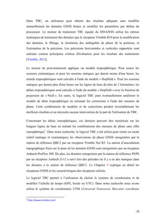 33
Dans TBC, un utilisateur peut obtenir des résultats adéquats sans modifier
manuellement les données GNSS brutes ni modifier les paramètres par défaut du
processeur. Le moteur de traitement TBC équipé du HD-GNSS utilise les mêmes
techniques de traitement des données que le récepteur Trimble R10 pour la modification
des données, le filtrage, la résolution des ambiguïtés de phase de la porteuse, et
l'estimation de la précision. Les précisions horizontales et verticales rapportées sont
utilisées comme principaux critères d'évaluation pour les résultats des traitements
[Trimble, 2012].
Le moteur de post-traitement applique un modèle troposphérique. Pour toutes les
sessions cinématiques et pour les sessions statiques qui durent moins d'une heure, les
retards troposphériques sont calculés à l'aide du modèle « Hopfield ». Pour les sessions
statiques qui durent plus d'une heure sur les lignes de base de plus de 2 kilomètres, les
délais troposphériques sont calculés à l'aide du modèle « Hopfield » avec la fonction de
projection de « Niell ». En outre, le logiciel TBC peut éventuellement améliorer le
modèle de délai troposphérique en estimant les corrections à l'aide des mesures de
phase. Cette combinaison de modèles et de corrections produit invariablement les
meilleurs résultats et ne nécessite aucune intervention de la part de l'utilisateur de TBC.
Concernant les délais ionosphériques, ces derniers peuvent être minimisés sur les
longues lignes de base en traitant les combinaisons des mesures de phase sans effet
ionosphérique6
. Dans notre recherche, le logiciel TBC a été utilisé pour traiter en mode
relatif (statique et cinématique), les observations de phase GNSS enregistrées par la
station de référence QBC2 par un récepteur Trimble Net R5. La station d’auscultation
topographique fixée sur le pont où les données GNSS sont enregistrées par un récepteur
Ashtech-ProFlex 500. De plus, les données enregistrées par la station de référence PEPS
par un récepteur Ashtech Z-12 a servi lors des périodes où il y a eu des manques dans
les données à la station de référence QBC2. Le Chapitre 3 explique en détail les
récepteurs GNSS et les caractéristiques des récepteurs utilisés.
Le logiciel TBC permet à l’utilisateur de choisir le système de coordonnées et de
modifier l’échelle de temps (GPS, locale ou UTC). Dans notre recherche nous avons
utilisé le système de coordonnées UTM (Universal Transverse Mercator coordinate
6
http://www.trimble.com/
 