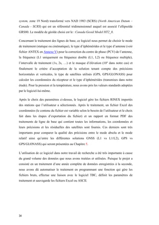 34
system, zone 19 Nord) transformé vers NAD 1983 (SCRS) (North American Datum –
Canada - SCRS) qui est un référentiel tridimensionnel auquel est associé l’ellipsoïde
GRS80. Le modèle de géoïde choisi est le : Canada Geoid Model HT2_0.
Concernant le traitement des lignes de base, ce logiciel nous permet de choisir le mode
de traitement (statique ou cinématique), le type d’éphémérides et le type d’antenne (voir
fichier ANTEX en Annexe V) pour la correction du centre de phase (PCV) de l’antenne,
la fréquence (L1 uniquement ou fréquence double (L1, L2) ou fréquence multiple),
l’intervalle de traitement (1s, 2s, …) et le masque d’élévation (10° dans notre cas) et
finalement le critère d’acceptation de la solution tenant compte des précisions
horizontales et verticales, le type de satellites utilisés (GPS, GPS/GLONASS) pour
calculer les coordonnées du récepteur et le type d’éphémérides (transmises dans notre
étude). Pour la pression et la température, nous avons pris les valeurs standards adoptées
par le logiciel-lui-même.
Après le choix des paramètres ci-dessus, le logiciel gère les fichiers RINEX importés
des stations que l’utilisateur a sélectionnés. Après le traitement, un fichier Excel des
coordonnées (le contenu du fichier est variable selon le besoin de l’utilisateur et le choix
fait dans les étapes d’exportation du fichier) et un rapport en format PDF des
traitements de ligne de base qui contient toutes les informations, les coordonnées et
leurs précisions et les résiduelles des satellites sont fournis. Ces derniers sont très
importants pour comparer la qualité des précisions entre le mode absolu et le mode
relatif ainsi qu’entre les différentes solutions GNSS (L1 vs L1/L2), GPS vs
GPS/GLONASS) qui seront présentées au Chapitre 5.
L’utilisation de ce logiciel dans notre travail de recherche a été très importante à cause
du grand volume des données que nous avons traitées et utilisées. Puisque le projet a
consisté en un traitement d’une année complète de données enregistrées à la seconde,
nous avons dû automatiser le traitement en programmant une fonction qui gère les
fichiers bruts, effectue une liaison avec le logiciel TBC, définit les paramètres de
traitement et sauvegarde les fichiers Excel ou ASCII.
 