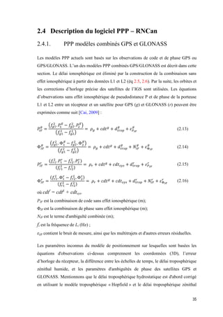 35
2.4 Description du logiciel PPP – RNCan
2.4.1. PPP modèles combinés GPS et GLONASS
Les modèles PPP actuels sont basés sur les observations de code et de phase GPS ou
GPS/GLONASS. L’un des modèles PPP combinés GPS/GLONASS est décrit dans cette
section. Le délai ionosphérique est éliminé par la construction de la combinaison sans
effet ionosphérique à partir des données L1 et L2 (éq 2.5, 2.6). Par la suite, les orbites et
les corrections d’horloge précise des satellites de l’IGS sont utilisées. Les équations
d’observations sans effet ionosphérique de pseudodistance P et de phase de la porteuse
L1 et L2 entre un récepteur et un satellite pour GPS (g) et GLONASS (r) peuvent être
exprimées comme suit [Cai, 2009] :
𝑃𝐼𝐹
𝑔
=
(𝑓𝑔1
2
. 𝑃1
𝑔
− 𝑓𝑔2
2
. 𝑃2
𝑔
)
(𝑓𝑔1
2
− 𝑓𝑔2
2
)
= 𝜌 𝑔 + 𝑐𝑑𝑡 𝑔
+ 𝑑 𝑡𝑟𝑜𝑝
𝑔
+ 𝜀 𝑃 𝐼𝐹
𝑔
(2.13)
Φ𝐼𝐹
𝑔
=
(𝑓𝑔1
2
. Φ1
𝑔
− 𝑓𝑔2
2
. Φ2
𝑔
)
(𝑓𝑔1
2
− 𝑓𝑔2
2
)
= 𝜌 𝑔 + 𝑐𝑑𝑡 𝑔
+ 𝑑 𝑡𝑟𝑜𝑝
𝑔
+ 𝑁𝐼𝐹
𝑔
+ 𝜀Φ 𝐼𝐹
𝑔
(2.14)
𝑃𝐼𝐹
𝑟
=
(𝑓𝑟1
2
. 𝑃1
𝑟
− 𝑓𝑟2
2
. 𝑃2
𝑟)
(𝑓𝑟1
2
− 𝑓𝑟2
2 )
= 𝜌𝑟 + 𝑐𝑑𝑡 𝑔
+ 𝑐𝑑𝑡 𝑠𝑦𝑠 + 𝑑 𝑡𝑟𝑜𝑝
𝑟
+ 𝜀 𝑃 𝐼𝐹
𝑟 (2.15)
Φ𝐼𝐹
𝑟
=
(𝑓𝑟1
2
. Φ1
𝑟
− 𝑓𝑟2
2
. Φ2
𝑟)
(𝑓𝑟1
2
− 𝑓𝑟2
2 )
= 𝜌𝑟 + 𝑐𝑑𝑡 𝑔
+ 𝑐𝑑𝑡 𝑠𝑦𝑠 + 𝑑 𝑡𝑟𝑜𝑝
𝑟
+ 𝑁𝐼𝐹
𝑟
+ 𝜀Φ 𝐼𝐹
𝑟 (2.16)
où cdtr
= cdtg
+ cdtsys.
PIF est la combinaison de code sans effet ionosphérique (m);
ΦIF est la combinaison de phase sans effet ionosphérique (m);
NIF est le terme d'ambiguïté combinée (m);
fi est la fréquence de Li (Hz) ;
𝜀𝐼𝐹 contient le bruit de mesure, ainsi que les multitrajets et d'autres erreurs résiduelles.
Les paramètres inconnus du modèle de positionnement sur lesquelles sont basées les
équations d'observations ci-dessus comprennent les coordonnées (3D), l’erreur
d’horloge du récepteur, la différence entre les échelles de temps, le délai troposphérique
zénithal humide, et les paramètres d'ambiguïtés de phase des satellites GPS et
GLONASS. Mentionnons que le délai troposphérique hydrostatique est d'abord corrigé
en utilisant le modèle troposphérique « Hopfield » et le délai troposphérique zénithal
 