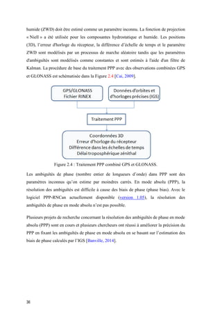 36
humide (ZWD) doit être estimé comme un paramètre inconnu. La fonction de projection
« Niell » a été utilisée pour les composantes hydrostatique et humide. Les positions
(3D), l’erreur d'horloge du récepteur, la différence d’échelle de temps et le paramètre
ZWD sont modélisés par un processus de marche aléatoire tandis que les paramètres
d'ambiguïtés sont modélisés comme constantes et sont estimés à l'aide d'un filtre de
Kalman. La procédure de base du traitement PPP avec des observations combinées GPS
et GLONASS est schématisée dans la Figure 2.4 [Cai, 2009].
Figure ‎2.4 : Traitement PPP combiné GPS et GLONASS.
Les ambiguïtés de phase (nombre entier de longueurs d’onde) dans PPP sont des
paramètres inconnus qu’on estime par moindres carrés. En mode absolu (PPP), la
résolution des ambiguïtés est difficile à cause des biais de phase (phase bias). Avec le
logiciel PPP-RNCan actuellement disponible (version 1.05), la résolution des
ambiguïtés de phase en mode absolu n’est pas possible.
Plusieurs projets de recherche concernant la résolution des ambiguïtés de phase en mode
absolu (PPP) sont en cours et plusieurs chercheurs ont réussi à améliorer la précision du
PPP en fixant les ambiguïtés de phase en mode absolu en se basant sur l’estimation des
biais de phase calculés par l’IGS [Banville, 2014].
 