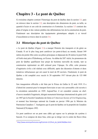 37
Chapitre 3 - Le pont de Québec
Ce troisième chapitre contient l’historique du pont de Québec dans la section 3.1, puis
on retrouve dans la section 3.2, une description des dimensions du pont, sa taille, sa
quantité d’acier et son coût de construction et d’entretien. La section 3.3 contient des
plans d’origine et des valeurs prédites des déformations lors de la construction du pont.
Finalement une description des équipements géomatiques adaptés à ce travail
d’auscultation se trouve dans la section 3.4.
3.1 Historique du pont de Québec
« Le pont de Québec (Figure 3.1) a marqué l'histoire des transports et du génie au
Canada. Il est le plus long pont cantilever (en porte-à-faux) au monde, faisant 549
mètres de portée libre entre ses piliers principaux et dépassant de 28 mètres le pont Firth
of Forth situé près d’Édimbourg, en Écosse. Au début du XXe
siècle, les promoteurs du
pont de Québec qualifiaient leur projet de huitième merveille du monde, tant sa
construction représentait un défi colossal pour l’époque. En effet, cette prouesse
d’ingénierie civile a été réalisée avec difficulté, après des décennies d’attente et deux
tentatives infructueuses qui ont causé la mort de 89 ouvriers. Finalement, le pont de
Québec a été complété avec succès le 20 septembre 1917 devant plus de 125 000
témoins.
Son inauguration officielle a été faite par le Prince de Galles le 22 août 1919. Il a
d’abord été construit pour le transport ferroviaire et une voie carrossable a été ouverte à
la circulation automobile en 1929. Aujourd’hui, il est considéré comme un chef-
d’œuvre mondial d’ingénierie, désigné monument historique international du génie civil
en 1987 par la Société Canadienne du Génie et l’American Society of Civil Engineering,
et nommé lieu historique national du Canada en janvier 1996 par le Ministre du
Patrimoine Canadien »7
. Soulignons que le pont de Québec est la propriété du Canadien
National (CN) depuis 1993.
Un pont cantilever est un pont sans câble qui repose sur le principe du système à
bascule. Il se compose de deux bras, celui qui se dirige vers le centre du fleuve (bras
7
http://www.ameriquefrancaise.org/fr/article-117/Pont_de_Qu%C3%A9bec.html
 