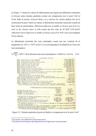 42
La Figure 3.5 donne les valeurs de déformations provoquées par différentes contraintes
et diverses autres données générales comme une comparaison avec le pont Firth of
Forth. Dans la section «General Data», on y retrouve les valeurs prédites lors de la
construction du pont. Parmi ces valeurs, la déformation maximale causée par le poids de
deux trains de marchandises «Maximum deflection at middle of channel span from live
load on the channel span» et celle causée par des vents de 30 lb/ft2
(170 km/h)8
«Maximum lateral deflection at middle of channel span from 30-lb wind» qui atteignent
34 cm chacune.
La déformation maximale des tours principales causée par une variation de la
température de -30 C à +30°C est de 6.3 cm (correspondant à la dilatation de l’acier des
tours principales) :
11
𝑝𝑝𝑚
°C
∗ 60°C ∗ 95 m (hauteur des tours principales) = 0.063 m = 6.3 cm (3.2)
Figure ‎3.5 : Données générales du pont de Québec et comparaison avec le pont Forth9
.
8
http://www.cactus2000.de/fr/unit/masswsp.shtml
9
http://www.historicbridges.org/bridges/browser/?bridgebrowser=quebec/quebec/
 