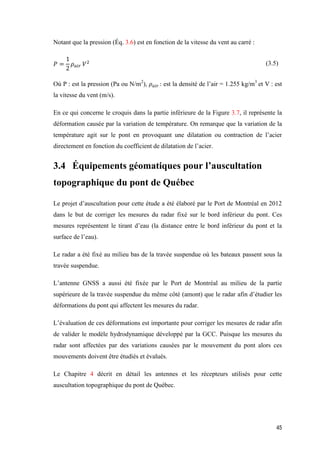 45
Notant que la pression (Éq. 3.6) est en fonction de la vitesse du vent au carré :
𝑃 =
1
2
𝜌 𝑎𝑖𝑟 𝑉2 (3.5)
Où P : est la pression (Pa ou N/m2
), 𝜌 𝑎𝑖𝑟 : est la densité de l’air = 1.255 kg/m3
et V : est
la vitesse du vent (m/s).
En ce qui concerne le croquis dans la partie inférieure de la Figure 3.7, il représente la
déformation causée par la variation de température. On remarque que la variation de la
température agit sur le pont en provoquant une dilatation ou contraction de l’acier
directement en fonction du coefficient de dilatation de l’acier.
3.4 Équipements géomatiques pour l’auscultation
topographique du pont de Québec
Le projet d’auscultation pour cette étude a été élaboré par le Port de Montréal en 2012
dans le but de corriger les mesures du radar fixé sur le bord inférieur du pont. Ces
mesures représentent le tirant d’eau (la distance entre le bord inférieur du pont et la
surface de l’eau).
Le radar a été fixé au milieu bas de la travée suspendue où les bateaux passent sous la
travée suspendue.
L’antenne GNSS a aussi été fixée par le Port de Montréal au milieu de la partie
supérieure de la travée suspendue du même côté (amont) que le radar afin d’étudier les
déformations du pont qui affectent les mesures du radar.
L’évaluation de ces déformations est importante pour corriger les mesures de radar afin
de valider le modèle hydrodynamique développé par la GCC. Puisque les mesures du
radar sont affectées par des variations causées par le mouvement du pont alors ces
mouvements doivent être étudiés et évalués.
Le Chapitre 4 décrit en détail les antennes et les récepteurs utilisés pour cette
auscultation topographique du pont de Québec.
 