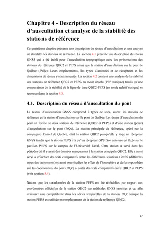 47
Chapitre 4 - Description du réseau
d’auscultation et analyse de la stabilité des
stations de référence
Ce quatrième chapitre présente une description du réseau d’auscultation et une analyse
de stabilité des stations de référence. La section 4.1 présente une description du réseau
GNSS qui a été établi pour l’auscultation topographique avec des présentations des
stations de référence QBC2 et PEPS ainsi que la station d’auscultation sur le pont de
Québec (PtQc). Leurs emplacements, les types d’antennes et de récepteurs et les
dimensions de réseau y sont présentés. La section 4.2 contient une analyse de la stabilité
des stations de référence QBC2 et PEPS en mode absolu (PPP statique) tandis qu’une
comparaison de la stabilité de la ligne de base QBC2-PEPS (en mode relatif statique) se
retrouve dans la section 4.3.
4.1. Description du réseau d’auscultation du pont
Le réseau d’auscultation GNSS comprend 2 types de sites, soient les stations de
référence et la station d’auscultation sur le pont de Québec. Le réseau d’auscultation du
pont est formé de deux stations de référence (QBC2 et PEPS) et d’une station (point)
d’auscultation sur le pont (PtQc). La station principale de référence, opéré par la
compagnie Cansel de Québec, était la station QBC2 puisqu’elle y loge un récepteur
GNSS tandis que la station PEPS n’a qu’un récepteur GPS. Son antenne est fixée sur le
pavillon PEPS sur le campus de l’Université Laval. Cette station a servi dans les
périodes où il y avait des données manquantes à la station principale QBC2. Elle a aussi
servi à effectuer des tests comparatifs entre les différentes solutions GNSS (différents
types des traitements) et aussi pour étudier les effets de l’ionosphère et de la troposphère
sur les coordonnées du pont (PtQc) à partir des tests comparatifs entre QBC2 et PEPS
(voir section 5.4).
Notons que les coordonnées de la station PEPS ont été ré-établies par rapport aux
coordonnées officielles de la station QBC2 par méthodes GNSS précises et ce, afin
d’assurer une compatibilité dans les séries temporelles de la station PtQc lorsque la
station PEPS est utilisée en remplacement de la station de référence QBC2.
 