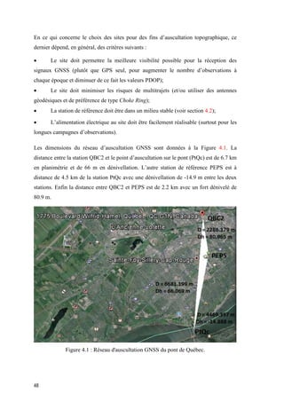 48
En ce qui concerne le choix des sites pour des fins d’auscultation topographique, ce
dernier dépend, en général, des critères suivants :
 Le site doit permettre la meilleure visibilité possible pour la réception des
signaux GNSS (plutôt que GPS seul, pour augmenter le nombre d’observations à
chaque époque et diminuer de ce fait les valeurs PDOP);
 Le site doit minimiser les risques de multitrajets (et/ou utiliser des antennes
géodésiques et de préférence de type Choke Ring);
 La station de référence doit être dans un milieu stable (voir section 4.2);
 L’alimentation électrique au site doit être facilement réalisable (surtout pour les
longues campagnes d’observations).
Les dimensions du réseau d’auscultation GNSS sont données à la Figure 4.1. La
distance entre la station QBC2 et le point d’auscultation sur le pont (PtQc) est de 6.7 km
en planimétrie et de 66 m en dénivellation. L’autre station de référence PEPS est à
distance de 4.5 km de la station PtQc avec une dénivellation de -14.9 m entre les deux
stations. Enfin la distance entre QBC2 et PEPS est de 2.2 km avec un fort dénivelé de
80.9 m.
Figure ‎4.1 : Réseau d'auscultation GNSS du pont de Québec.
 