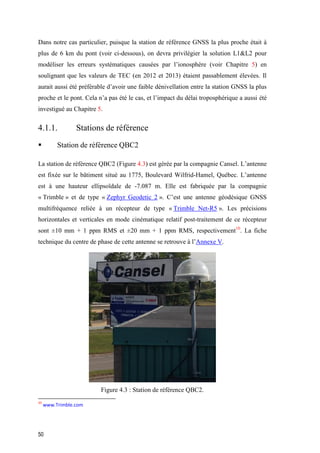 50
Dans notre cas particulier, puisque la station de référence GNSS la plus proche était à
plus de 6 km du pont (voir ci-dessous), on devra privilégier la solution L1&L2 pour
modéliser les erreurs systématiques causées par l’ionosphère (voir Chapitre 5) en
soulignant que les valeurs de TEC (en 2012 et 2013) étaient passablement élevées. Il
aurait aussi été préférable d’avoir une faible dénivellation entre la station GNSS la plus
proche et le pont. Cela n’a pas été le cas, et l’impact du délai troposphérique a aussi été
investigué au Chapitre 5.
4.1.1. Stations de référence
 Station de référence QBC2
La station de référence QBC2 (Figure 4.3) est gérée par la compagnie Cansel. L’antenne
est fixée sur le bâtiment situé au 1775, Boulevard Wilfrid-Hamel, Québec. L’antenne
est à une hauteur ellipsoïdale de -7.087 m. Elle est fabriquée par la compagnie
« Trimble » et de type « Zephyr Geodetic 2 ». C’est une antenne géodésique GNSS
multifréquence reliée à un récepteur de type « Trimble Net-R5 ». Les précisions
horizontales et verticales en mode cinématique relatif post-traitement de ce récepteur
sont ±10 mm + 1 ppm RMS et ±20 mm + 1 ppm RMS, respectivement10
. La fiche
technique du centre de phase de cette antenne se retrouve à l’Annexe V.
Figure ‎4.3 : Station de référence QBC2.
10
www.Trimble.com
 