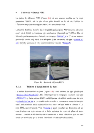 51
 Station de référence PEPS
La station de référence PEPS (Figure 4.4) est une antenne installée sur le point
géodésique 200601, soit le plus récent pilier installé sur le toit du Pavillon de
l’Éducation Physique et des Sports (PEPS) de l’Université Laval.
La hauteur d’antenne mesurée du point géodésique jusqu’au ARP (antenna reference
point) est de 0.0660 m. L’antenne est à une hauteur ellipsoïdale de 73.873 m. Elle est
fabriquée par la compagnie « Ashtech » et de type « 700936C_M ». C’est une antenne
géodésique Choke Ring reliée à un récepteur (GPS seulement) de type « Ashtech Z-
12 ». La fiche technique de cette antenne se retrouve aussi à l’Annexe V.
Figure ‎4.4 : Station de référence PEPS.
4.1.2. Station d’auscultation du pont
La station d’auscultation du pont (Figure 4.5) a une antenne de type géodésique
« Conical Choke Ring GNSS ». Elle est fabriquée par la compagnie « Antcom » de type
« 72CGNSSA ». Cette antenne GNSS multifréquence est reliée à un récepteur de type
« Ashtech-ProFlex 500 ». Les précisions horizontales et verticales en mode cinématique
relatif post-traitement de ce récepteur sont ±10 mm + 1.0 ppm RMS et ±20 mm + 1.0
ppm RMS, respectivement. Voir l’Annexe V pour consulter les dimensions et les
caractéristiques de cette antenne et la fiche technique du centre de phase de cette
antenne. L’antenne a été installée sur le sommet de la partie centrale du pont du côté
amont (du même côté que le chemin ferroviaire; soit à la verticale du radar).
 