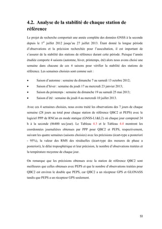 53
4.2. Analyse de la stabilité de chaque station de
référence
Le projet de recherche comportait une année complète des données GNSS à la seconde
depuis le 1er
juillet 2012 jusqu’au 27 juillet 2013. Étant donné la longue période
d’observations et la précision recherchée pour l’auscultation, il est important de
s’assurer de la stabilité des stations de référence durant cette période. Puisque l’année
étudiée comporte 4 saisons (automne, hiver, printemps, été) alors nous avons choisi une
semaine dans chacune de ces 4 saisons pour vérifier la stabilité des stations de
référence. Les semaines choisies sont comme suit :
 Saison d’automne : semaine du dimanche 7 au samedi 13 octobre 2012;
 Saison d’hiver : semaine du jeudi 17 au mercredi 23 janvier 2013;
 Saison du printemps : semaine du dimanche 19 au samedi 25 mai 2013;
 Saison d’été : semaine du jeudi 4 au mercredi 10 juillet 2013.
Avec ces 4 semaines choisies, nous avons traité les observations des 7 jours de chaque
semaine (28 jours au total pour chaque station de référence QBC2 et PEPS) avec le
logiciel PPP de RNCan en mode statique (GNSS-L1&L2) où chaque jour comprend 24
h à la seconde (86400 sec/jour). Le Tableau 4.3 et le Tableau 4.4 montrent les
coordonnées journalières obtenues par PPP pour QBC2 et PEPS, respectivement,
suivant les quatre semaines (saisons choisies) avec les précisions (écart-type a posteriori
- 95%), la valeur des RMS des résiduelles (écart-type des mesures de phase a
posteriori), le délai troposphérique et leur précision, le nombre d’observations traitées et
la température moyenne de chaque jour.
On remarque que les précisions obtenues avec la station de référence QBC2 sont
meilleures que celles obtenues avec PEPS et que le nombre d’observations traitées pour
QBC2 est environ le double que PEPS, car QBC2 a un récepteur GPS et GLONASS
tandis que PEPS a un récepteur GPS seulement.
 