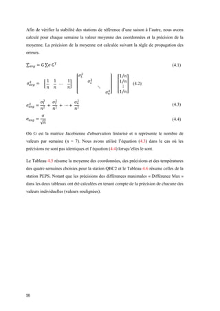 56
Afin de vérifier la stabilité des stations de référence d’une saison à l’autre, nous avons
calculé pour chaque semaine la valeur moyenne des coordonnées et la précision de la
moyenne. La précision de la moyenne est calculée suivant la règle de propagation des
erreurs.
∑ 𝑎𝑣𝑔 = G ∑𝜎 GT
(4.1)
𝜎 𝑎𝑣𝑔
2
= [
1
𝑛
1
𝑛
⋯
1
𝑛
]
[
𝜎1
2
𝜎2
2
⋱
𝜎 𝑛
2
]
[
1 𝑛⁄
1 𝑛⁄
⋮
1 𝑛⁄
] (4.2)
𝜎 𝑎𝑣𝑔
2
=
𝜎1
2
𝑛2
+
𝜎2
2
𝑛2
+ ⋯ +
𝜎 𝑛
2
𝑛2
(4.3)
𝜎 𝑎𝑣𝑔 =
𝜎
√ 𝑛
(4.4)
Où G est la matrice Jacobienne d'observation linéarisé et n représente le nombre de
valeurs par semaine (n = 7). Nous avons utilisé l’équation (4.3) dans le cas où les
précisions ne sont pas identiques et l’équation (4.4) lorsqu’elles le sont.
Le Tableau 4.5 résume la moyenne des coordonnées, des précisions et des températures
des quatre semaines choisies pour la station QBC2 et le Tableau 4.6 résume celles de la
station PEPS. Notant que les précisions des différences maximales « Différence Max »
dans les deux tableaux ont été calculées en tenant compte de la précision de chacune des
valeurs individuelles (valeurs soulignées).
 