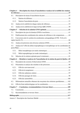 viii
Chapitre 4 - Description du réseau d’auscultation et analyse de la stabilité des stations
de référence.........................................................................................................................47
4.1. Description du réseau d’auscultation du pont ...........................................................47
4.1.1. Stations de référence..........................................................................................50
4.1.2. Station d’auscultation du pont ...........................................................................51
4.2. Analyse de la stabilité de chaque station de référence..............................................53
4.3. Analyse de la stabilité de la ligne de base QBC2-PEPS ...........................................58
Chapitre 5 - Sélection de la solution GNSS optimale.......................................................61
5.1. Description des jeux de données GNSS et auxiliaires ..............................................61
5.2. Établissement des coordonnées des stations de référence et de comparaison...........64
5.3. Conversion entre le système de coordonnées cartographique (UTM : N-E) et le
repère local (L-T) .................................................................................................................66
5.4. Analyse de précision entre diverses solutions GNSS................................................68
5.5. Analyse de l’effet des délais troposphérique et ionosphérique sur les coordonnées du
pont (PtQc)...........................................................................................................................76
5.5.1. Délai ionosphérique (en mode cinématique) .....................................................76
5.5.2. Délai troposphérique (en mode cinématique)....................................................79
5.6. Sélection de la solution optimale pour le traitement.................................................81
Chapitre 6 - Résultats et analyses de l’auscultation de la station du pont de Québec..83
6.1. Description des sessions d’observations GNSS........................................................83
6.2. Présentation et analyse des résultats et des précisions ..............................................86
6.2.1. Effet du vent transversal ....................................................................................88
6.2.2. Effet de la température.......................................................................................91
6.2.3. Effet des radiations solaires ...............................................................................97
6.2.4. Effet des passages de trains................................................................................98
6.2.5. Effet des automobiles.......................................................................................100
6.3. Déformations annuelles obtenues des moyennes des solutions quotidiennes.........102
6.4. Effet de front météorologique sur les coordonnées.................................................104
Chapitre 7 - Conclusions, recommandations et travaux futurs....................................109
7.1. Conclusions.............................................................................................................109
7.2. Recommandations et travaux futurs........................................................................113
Bibliographie ........................................................................................................................117
Annexe I : Description des fonctions Matlab ........................................................................121
 