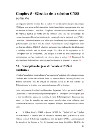 61
Chapitre 5 - Sélection de la solution GNSS
optimale
Ce cinquième chapitre présente dans la section 5.1 une description des jeux de données
GNSS que nous avons utilisés dans notre étude d’auscultation topographique ainsi que
les données auxiliaires. La section 5.2 explique comment les coordonnées des stations
de référence (QBC2 et PEPS) ont été obtenues ainsi que les coordonnées de
comparaison pour obtenir les variations des coordonnées de la station du pont (PtQc).
La section 5.3 montre le repère local utilisé pour transformer les coordonnées du repère
global au repère local lié au pont. La section 5.4 présente une analyse de précision entre
les diverses solutions GNSS (5 solutions) que nous avons étudiées afin de sélectionner
la solution optimale tout en tenant compte des effets de la troposphère et de
l’ionosphère sur les coordonnées. Une analyse de l’effet du délai ionosphérique et
troposphérique sur les coordonnées se retrouve dans la section 5.5. Finalement, la
sélection finale de la meilleure solution pour le traitement se retrouve à la section 5.6.
5.1. Description des jeux de données GNSS et
auxiliaires
L’étude d’auscultation topographique d’une structure d’ingénierie nécessite des mesures
continues pour étudier ses variations. Aussi ces mesures doivent être analysées avec des
données auxiliaires afin de corriger les mesures GNSS et de bien corréler les
déformations de la structure avec les contraintes que subit la structure.
Notre étude consiste à étudier les déformations du pont de Québec par méthode GNSS.
Ces mesures GNSS sont affectées par la troposphère et l’ionosphère (voir Chapitre 2) et
le pont se déforme à cause, par exemple, du vent, de la température, du passage des
trains. Les jeux des données que nous avons intégrées dans notre recherche sont
volumineux et collectés à des intervalles temporels différents. Les données sont comme
suit :
 150 GB de données GNSS en format (ASCII) du 1er
juillet 2012 au 27 juillet
2013 archivées à la seconde pour les stations de référence (QBC2) et (PEPS) et celle
fixée au sommet de la travée suspendue du pont de Québec (PtQc). L’enregistrement
des données a été fait par le Port de Montréal sous forme des fichiers RINEX à la
 