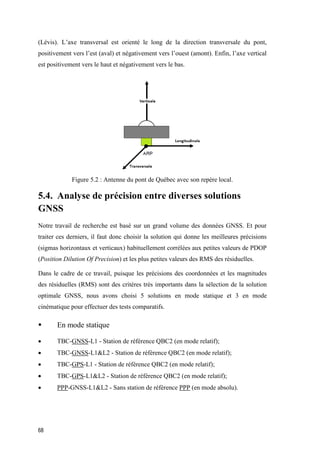 68
(Lévis). L’axe transversal est orienté le long de la direction transversale du pont,
positivement vers l’est (aval) et négativement vers l’ouest (amont). Enfin, l’axe vertical
est positivement vers le haut et négativement vers le bas.
Figure ‎5.2 : Antenne du pont de Québec avec son repère local.
5.4. Analyse de précision entre diverses solutions
GNSS
Notre travail de recherche est basé sur un grand volume des données GNSS. Et pour
traiter ces derniers, il faut donc choisir la solution qui donne les meilleures précisions
(sigmas horizontaux et verticaux) habituellement corrélées aux petites valeurs de PDOP
(Position Dilution Of Precision) et les plus petites valeurs des RMS des résiduelles.
Dans le cadre de ce travail, puisque les précisions des coordonnées et les magnitudes
des résiduelles (RMS) sont des critères très importants dans la sélection de la solution
optimale GNSS, nous avons choisi 5 solutions en mode statique et 3 en mode
cinématique pour effectuer des tests comparatifs.
 En mode statique
 TBC-GNSS-L1 - Station de référence QBC2 (en mode relatif);
 TBC-GNSS-L1&L2 - Station de référence QBC2 (en mode relatif);
 TBC-GPS-L1 - Station de référence QBC2 (en mode relatif);
 TBC-GPS-L1&L2 - Station de référence QBC2 (en mode relatif);
 PPP-GNSS-L1&L2 - Sans station de référence PPP (en mode absolu).
 