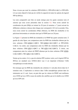 69
Nous n’avons pas testé les solutions (PPP-GNSS-L1, PPP-GPS-L1&L2 et PPP-GPS-
L1) car notre objectif n’était pas de vérifier la capacité de toutes les options du logiciel
PPP de RNCan.
Les tests comparatifs sont faits en mode statique pour les quatre semaines tests (4
saisons) que nous avons présentées dans la section 4.2. Nous avons calculé les
coordonnées du pont (PtQc) en traitant les 28 jours (4 semaines x 7 jours) suivant les
différentes solutions ci-dessus dont chaque jour correspond à 24 h (à la seconde). Puis,
nous avons extrait les coordonnées (PtQc) obtenues, les RMS des résiduelles et les
précisions horizontales et verticales ainsi que le PDOP pour ces 28 jours.
La Figure 5.3 présente les RMS des résiduelles et le PDOP des quatre semaines tests. À
gauche de cette figure, une comparaison entre les RMS des résiduelles obtenus par les
trois solutions (TBC-GNSS-L1-QBC2, TBC-GNSS-L1&L2-QBC2 et PPP-GNSS-
L1&L2). Au centre, une comparaison entre les RMS des résiduelles obtenus par les
deux solutions (TBC-GPS-L1-QBC2 et TBC-GPS-L1&L2-QBC2). À droite, une
comparaison entre les valeurs de PDOP obtenues par les deux solutions (TBC-GNSS-
L1&L2-QBC2, TBC-GPS-L1&L2-QBC2).
Notons qu’au centre, il n’y a pas de solution PPP (couleur verte), car le logiciel PPP de
RNCan est standard avec GNSS-L1&L2 (car il est important d’éliminer l’effet
ionosphérique en mode absolu).
On remarque que les RMS des résiduelles des solutions L1 sont plus élevés dans les 4
semaines tests. L’explication se retrouve dans l’effet ionosphérique présent dans les
traitements sur L1 seul. Aussi, on peut dire que les valeurs de PDOP sont meilleures
avec GNSS qu’avec GPS à cause du nombre des satellites qui est le double avec GNSS
qu’avec GPS seul.
 